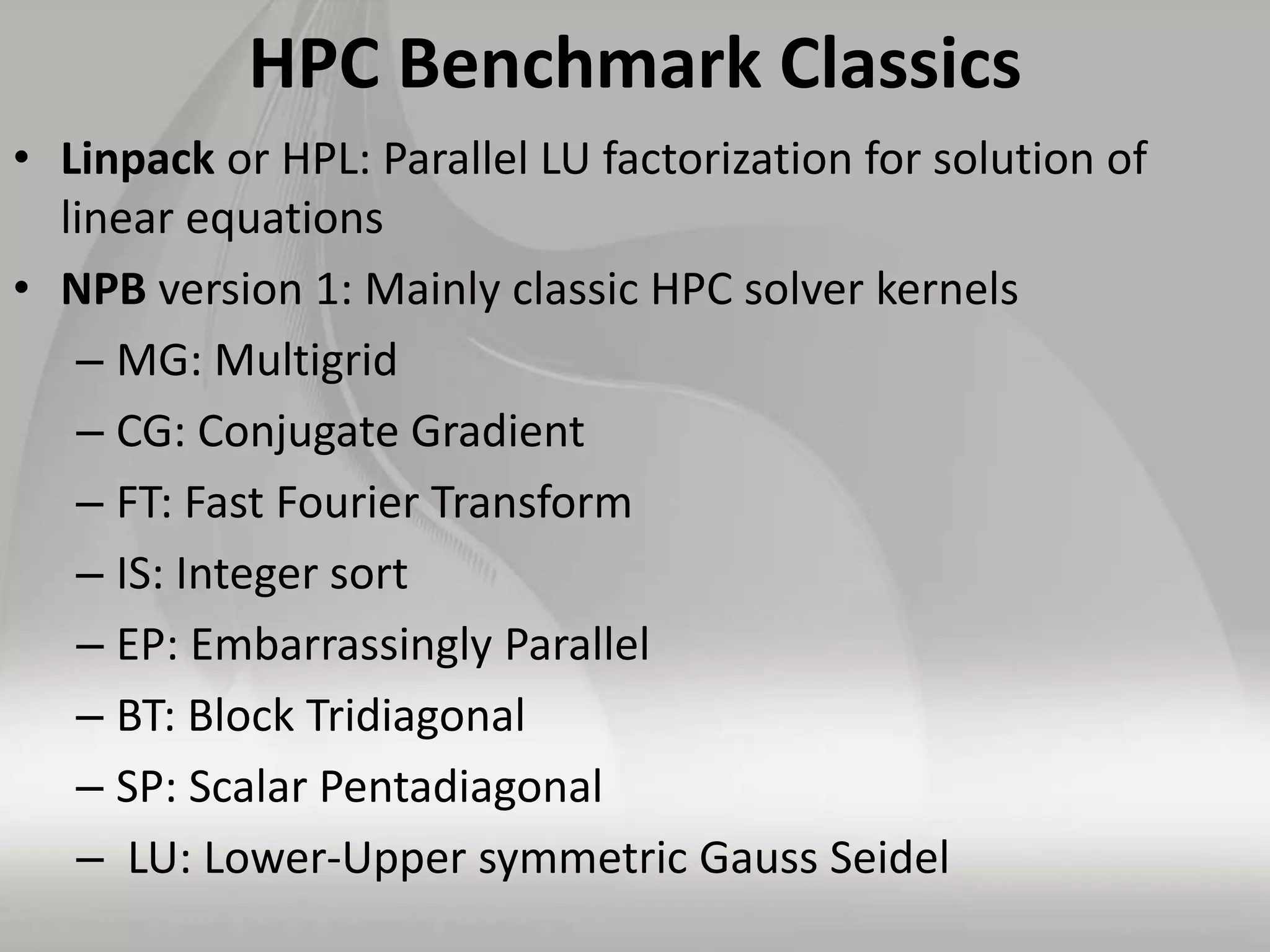 HPC Benchmark Classics
• Linpack or HPL: Parallel LU factorization for solution of
linear equations
• NPB version 1: Mainly classic HPC solver kernels
– MG: Multigrid
– CG: Conjugate Gradient
– FT: Fast Fourier Transform
– IS: Integer sort
– EP: Embarrassingly Parallel
– BT: Block Tridiagonal
– SP: Scalar Pentadiagonal
– LU: Lower-Upper symmetric Gauss Seidel
 