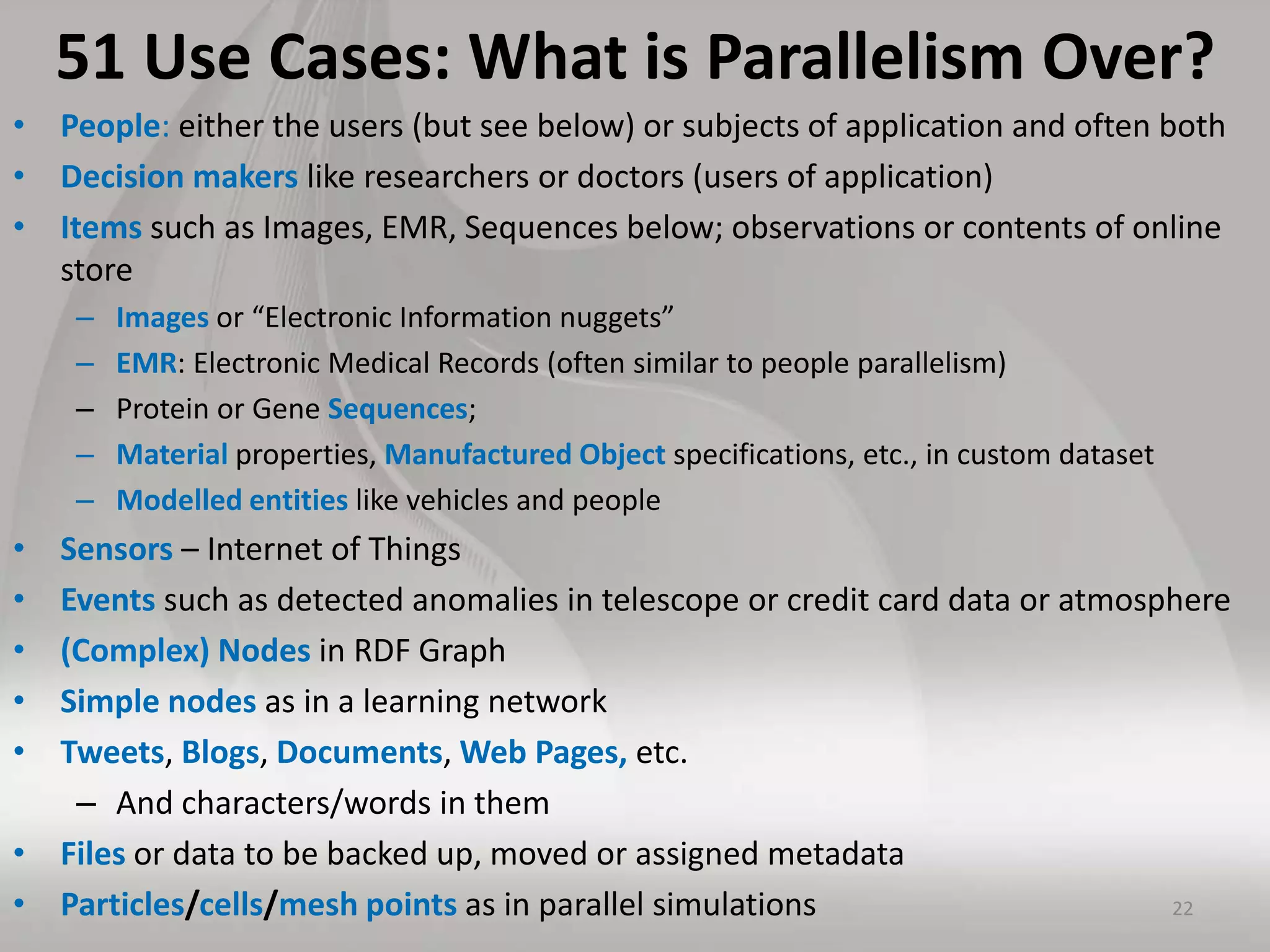 51 Use Cases: What is Parallelism Over?
• People: either the users (but see below) or subjects of application and often both
• Decision makers like researchers or doctors (users of application)
• Items such as Images, EMR, Sequences below; observations or contents of online
store
– Images or “Electronic Information nuggets”
– EMR: Electronic Medical Records (often similar to people parallelism)
– Protein or Gene Sequences;
– Material properties, Manufactured Object specifications, etc., in custom dataset
– Modelled entities like vehicles and people
• Sensors – Internet of Things
• Events such as detected anomalies in telescope or credit card data or atmosphere
• (Complex) Nodes in RDF Graph
• Simple nodes as in a learning network
• Tweets, Blogs, Documents, Web Pages, etc.
– And characters/words in them
• Files or data to be backed up, moved or assigned metadata
• Particles/cells/mesh points as in parallel simulations 22
 