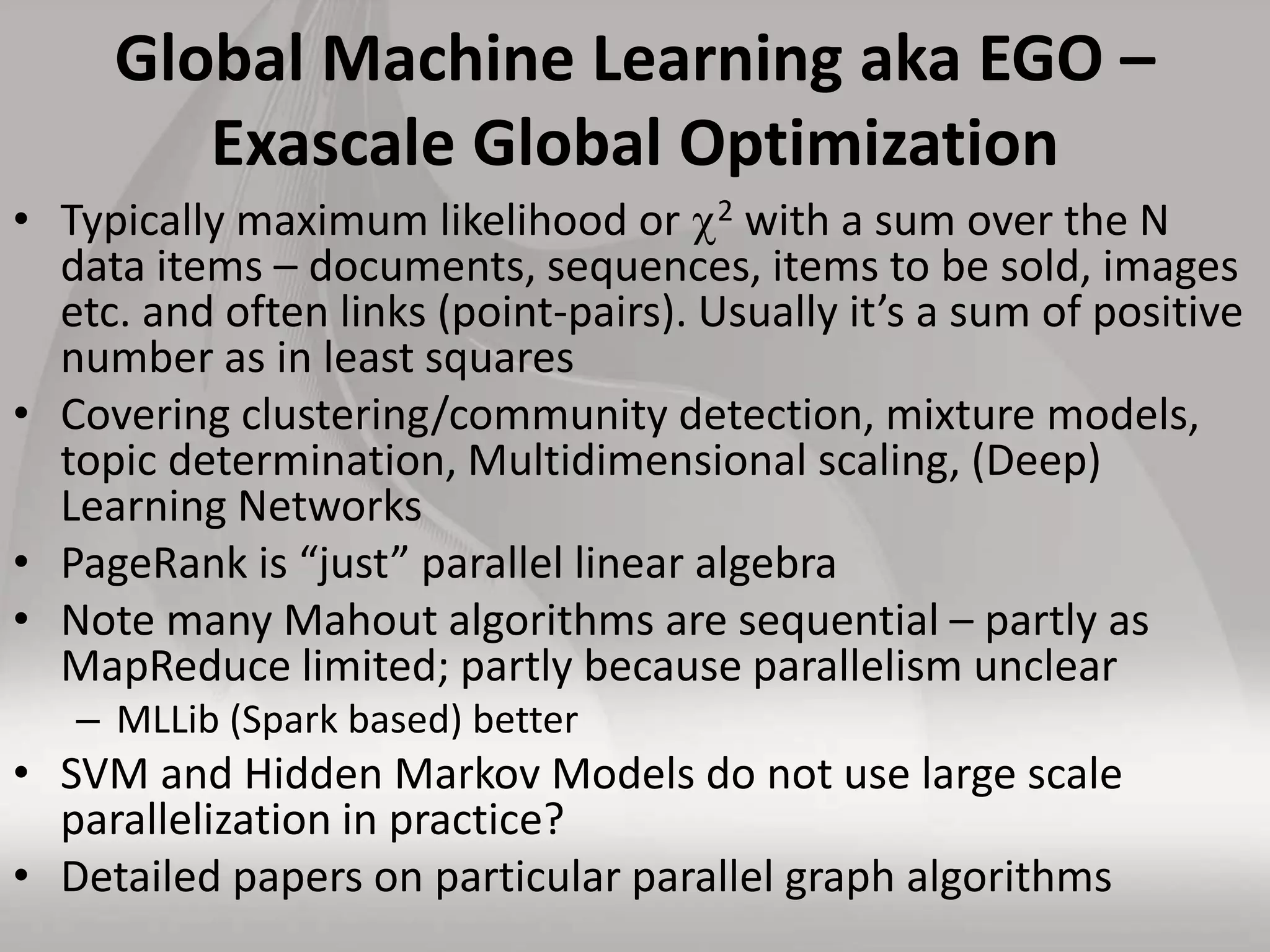 Global Machine Learning aka EGO –
Exascale Global Optimization
• Typically maximum likelihood or 2 with a sum over the N
data items – documents, sequences, items to be sold, images
etc. and often links (point-pairs). Usually it’s a sum of positive
number as in least squares
• Covering clustering/community detection, mixture models,
topic determination, Multidimensional scaling, (Deep)
Learning Networks
• PageRank is “just” parallel linear algebra
• Note many Mahout algorithms are sequential – partly as
MapReduce limited; partly because parallelism unclear
– MLLib (Spark based) better
• SVM and Hidden Markov Models do not use large scale
parallelization in practice?
• Detailed papers on particular parallel graph algorithms
 