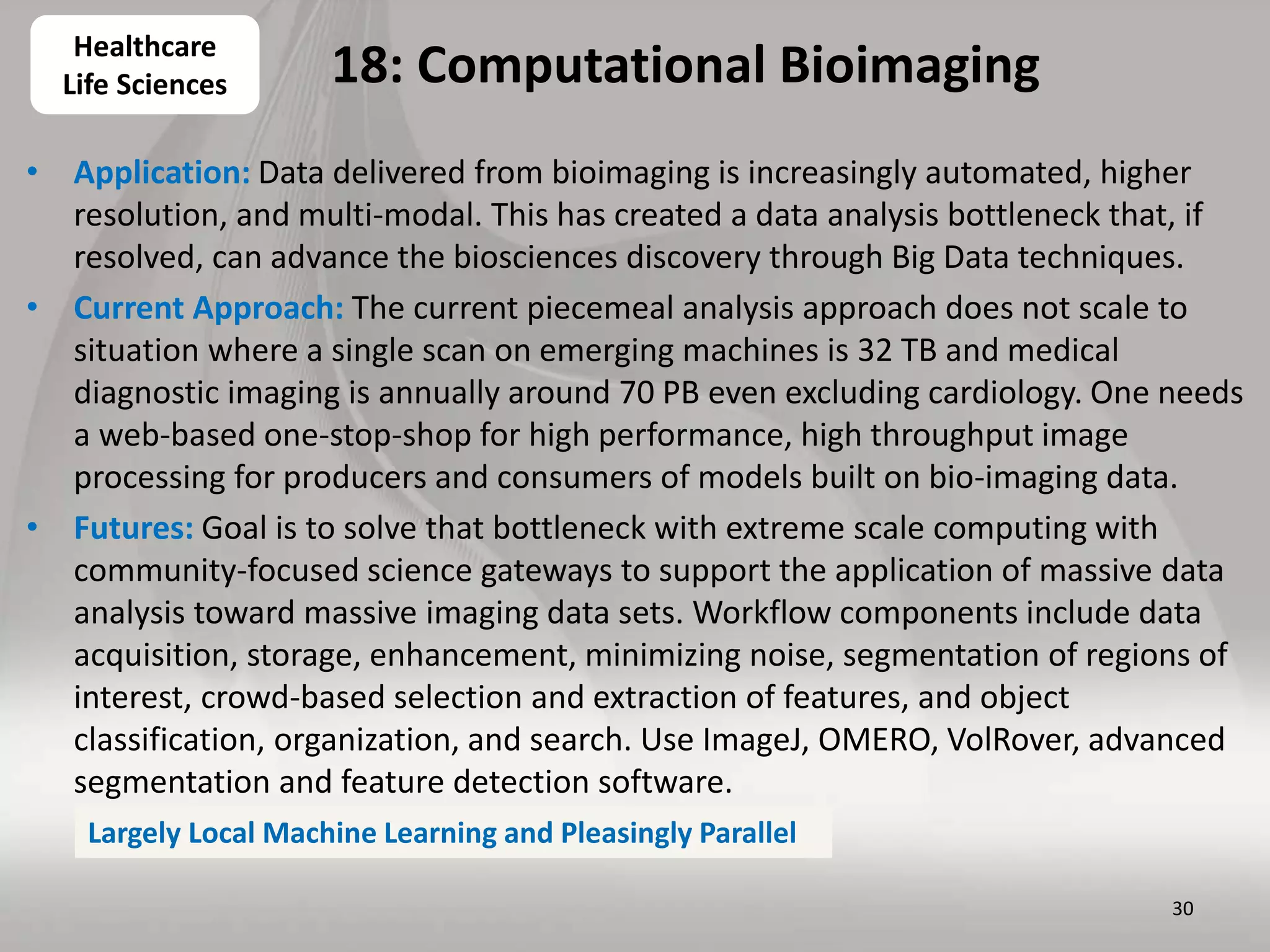 18: Computational Bioimaging
• Application: Data delivered from bioimaging is increasingly automated, higher
resolution, and multi-modal. This has created a data analysis bottleneck that, if
resolved, can advance the biosciences discovery through Big Data techniques.
• Current Approach: The current piecemeal analysis approach does not scale to
situation where a single scan on emerging machines is 32 TB and medical
diagnostic imaging is annually around 70 PB even excluding cardiology. One needs
a web-based one-stop-shop for high performance, high throughput image
processing for producers and consumers of models built on bio-imaging data.
• Futures: Goal is to solve that bottleneck with extreme scale computing with
community-focused science gateways to support the application of massive data
analysis toward massive imaging data sets. Workflow components include data
acquisition, storage, enhancement, minimizing noise, segmentation of regions of
interest, crowd-based selection and extraction of features, and object
classification, organization, and search. Use ImageJ, OMERO, VolRover, advanced
segmentation and feature detection software.
30
Healthcare
Life Sciences
Largely Local Machine Learning and Pleasingly Parallel
 