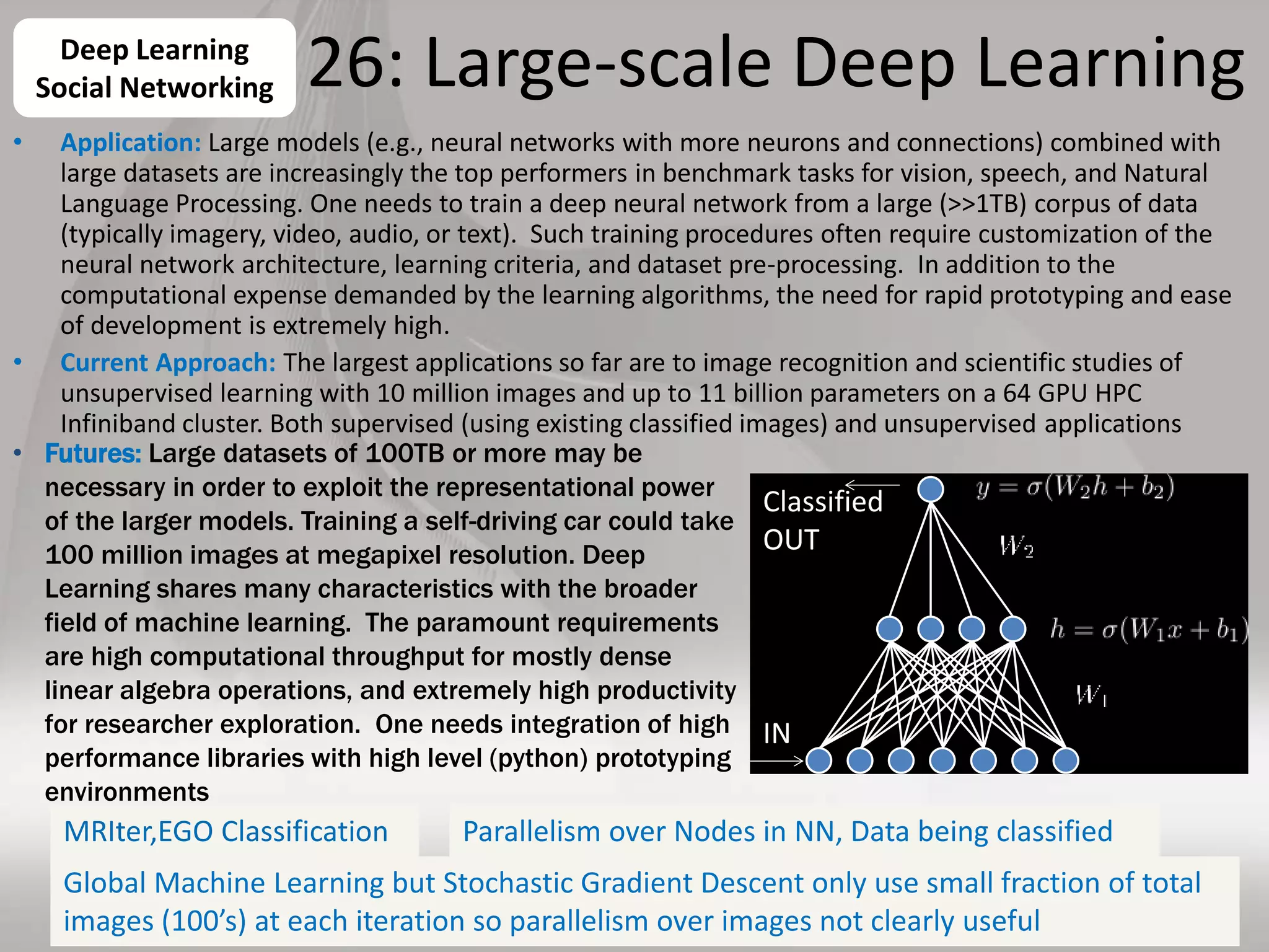 26: Large-scale Deep Learning
• Application: Large models (e.g., neural networks with more neurons and connections) combined with
large datasets are increasingly the top performers in benchmark tasks for vision, speech, and Natural
Language Processing. One needs to train a deep neural network from a large (>>1TB) corpus of data
(typically imagery, video, audio, or text). Such training procedures often require customization of the
neural network architecture, learning criteria, and dataset pre-processing. In addition to the
computational expense demanded by the learning algorithms, the need for rapid prototyping and ease
of development is extremely high.
• Current Approach: The largest applications so far are to image recognition and scientific studies of
unsupervised learning with 10 million images and up to 11 billion parameters on a 64 GPU HPC
Infiniband cluster. Both supervised (using existing classified images) and unsupervised applications
31
Deep Learning
Social Networking
• Futures: Large datasets of 100TB or more may be
necessary in order to exploit the representational power
of the larger models. Training a self-driving car could take
100 million images at megapixel resolution. Deep
Learning shares many characteristics with the broader
field of machine learning. The paramount requirements
are high computational throughput for mostly dense
linear algebra operations, and extremely high productivity
for researcher exploration. One needs integration of high
performance libraries with high level (python) prototyping
environments
IN
Classified
OUT
MRIter,EGO Classification Parallelism over Nodes in NN, Data being classified
Global Machine Learning but Stochastic Gradient Descent only use small fraction of total
images (100’s) at each iteration so parallelism over images not clearly useful
 