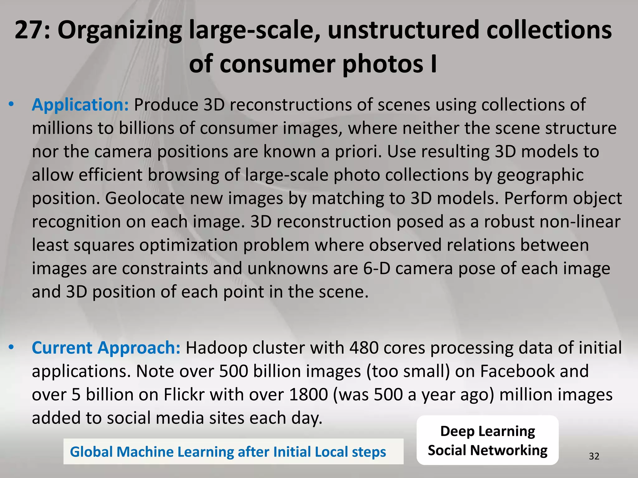 27: Organizing large-scale, unstructured collections
of consumer photos I
• Application: Produce 3D reconstructions of scenes using collections of
millions to billions of consumer images, where neither the scene structure
nor the camera positions are known a priori. Use resulting 3D models to
allow efficient browsing of large-scale photo collections by geographic
position. Geolocate new images by matching to 3D models. Perform object
recognition on each image. 3D reconstruction posed as a robust non-linear
least squares optimization problem where observed relations between
images are constraints and unknowns are 6-D camera pose of each image
and 3D position of each point in the scene.
• Current Approach: Hadoop cluster with 480 cores processing data of initial
applications. Note over 500 billion images (too small) on Facebook and
over 5 billion on Flickr with over 1800 (was 500 a year ago) million images
added to social media sites each day.
32
Deep Learning
Social NetworkingGlobal Machine Learning after Initial Local steps
 
