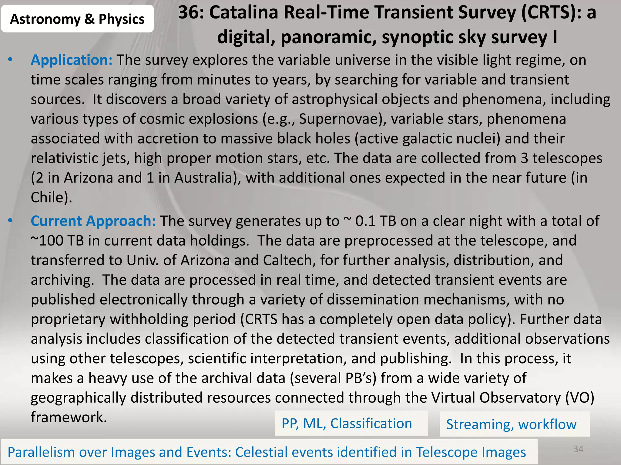 36: Catalina Real-Time Transient Survey (CRTS): a
digital, panoramic, synoptic sky survey I
• Application: The survey explores the variable universe in the visible light regime, on
time scales ranging from minutes to years, by searching for variable and transient
sources. It discovers a broad variety of astrophysical objects and phenomena, including
various types of cosmic explosions (e.g., Supernovae), variable stars, phenomena
associated with accretion to massive black holes (active galactic nuclei) and their
relativistic jets, high proper motion stars, etc. The data are collected from 3 telescopes
(2 in Arizona and 1 in Australia), with additional ones expected in the near future (in
Chile).
• Current Approach: The survey generates up to ~ 0.1 TB on a clear night with a total of
~100 TB in current data holdings. The data are preprocessed at the telescope, and
transferred to Univ. of Arizona and Caltech, for further analysis, distribution, and
archiving. The data are processed in real time, and detected transient events are
published electronically through a variety of dissemination mechanisms, with no
proprietary withholding period (CRTS has a completely open data policy). Further data
analysis includes classification of the detected transient events, additional observations
using other telescopes, scientific interpretation, and publishing. In this process, it
makes a heavy use of the archival data (several PB’s) from a wide variety of
geographically distributed resources connected through the Virtual Observatory (VO)
framework.
34
Astronomy & Physics
PP, ML, Classification
Parallelism over Images and Events: Celestial events identified in Telescope Images
Streaming, workflow
 