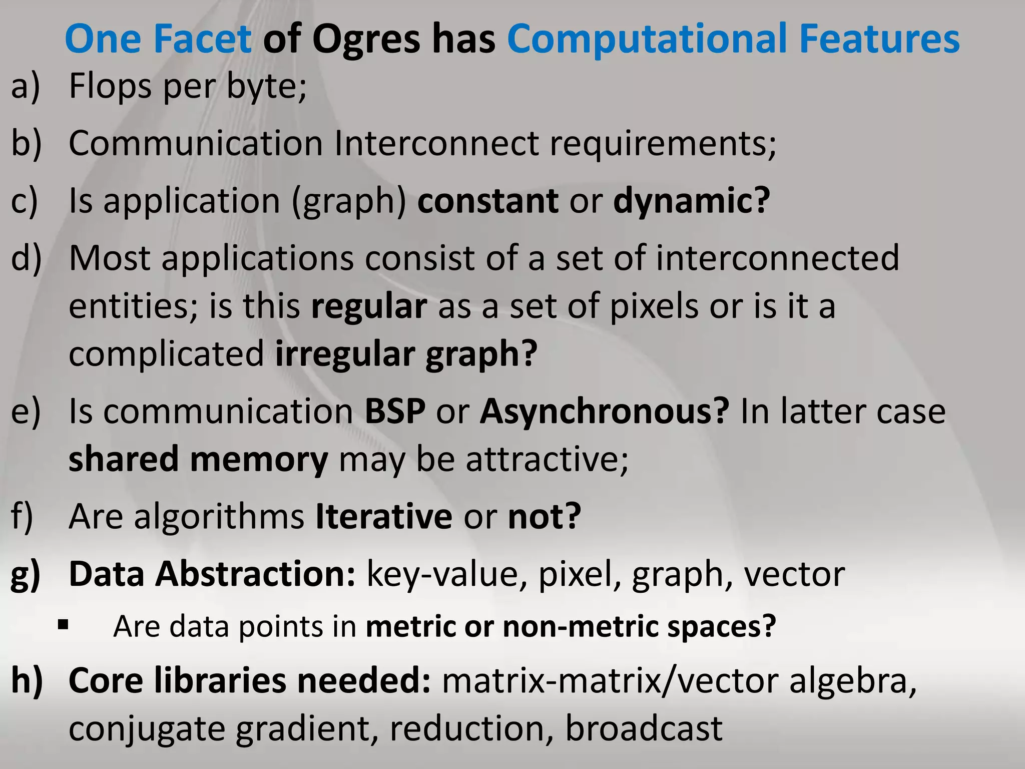 One Facet of Ogres has Computational Features
a) Flops per byte;
b) Communication Interconnect requirements;
c) Is application (graph) constant or dynamic?
d) Most applications consist of a set of interconnected
entities; is this regular as a set of pixels or is it a
complicated irregular graph?
e) Is communication BSP or Asynchronous? In latter case
shared memory may be attractive;
f) Are algorithms Iterative or not?
g) Data Abstraction: key-value, pixel, graph, vector
 Are data points in metric or non-metric spaces?
h) Core libraries needed: matrix-matrix/vector algebra,
conjugate gradient, reduction, broadcast
 