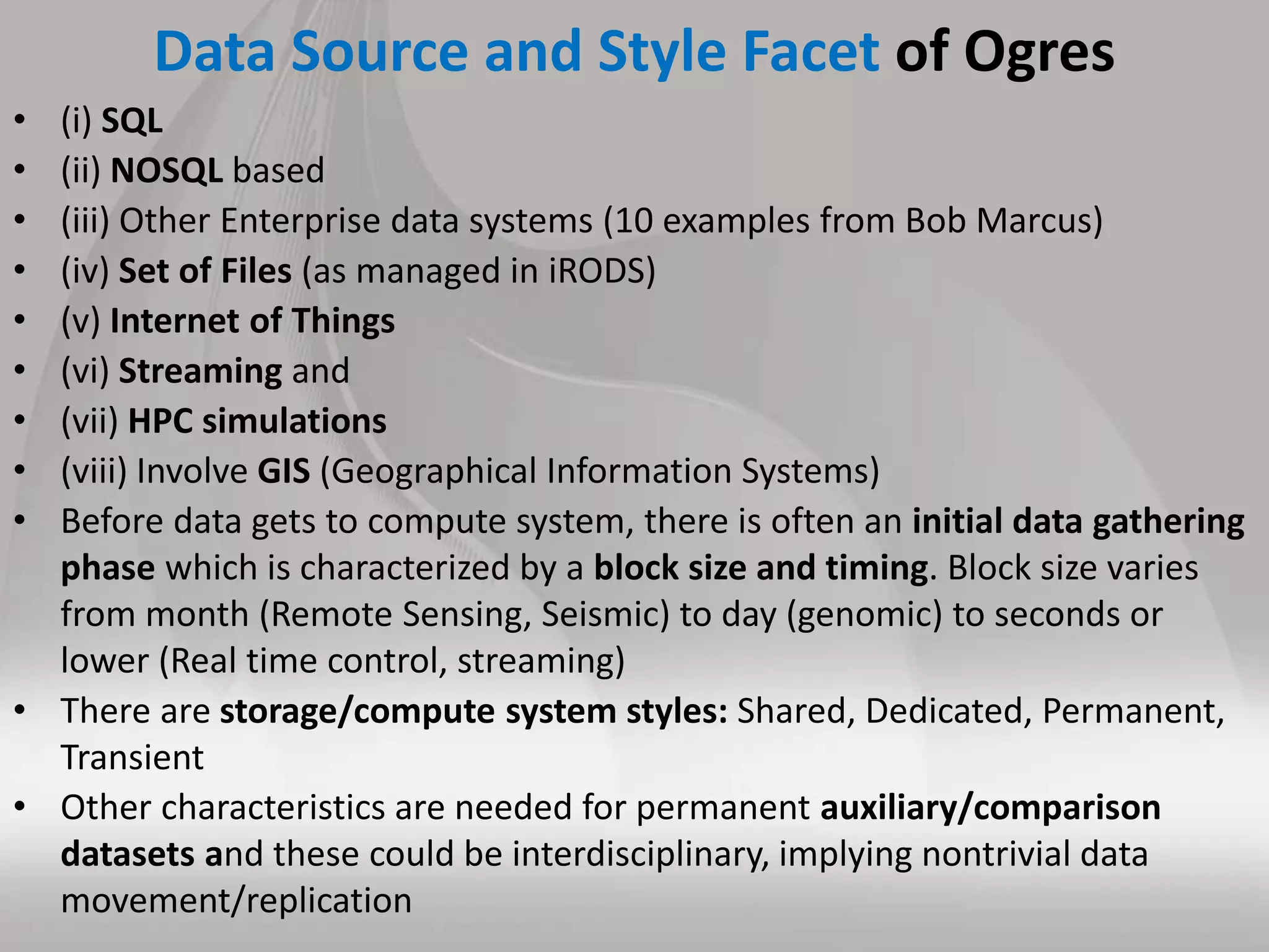 Data Source and Style Facet of Ogres
• (i) SQL
• (ii) NOSQL based
• (iii) Other Enterprise data systems (10 examples from Bob Marcus)
• (iv) Set of Files (as managed in iRODS)
• (v) Internet of Things
• (vi) Streaming and
• (vii) HPC simulations
• (viii) Involve GIS (Geographical Information Systems)
• Before data gets to compute system, there is often an initial data gathering
phase which is characterized by a block size and timing. Block size varies
from month (Remote Sensing, Seismic) to day (genomic) to seconds or
lower (Real time control, streaming)
• There are storage/compute system styles: Shared, Dedicated, Permanent,
Transient
• Other characteristics are needed for permanent auxiliary/comparison
datasets and these could be interdisciplinary, implying nontrivial data
movement/replication
 