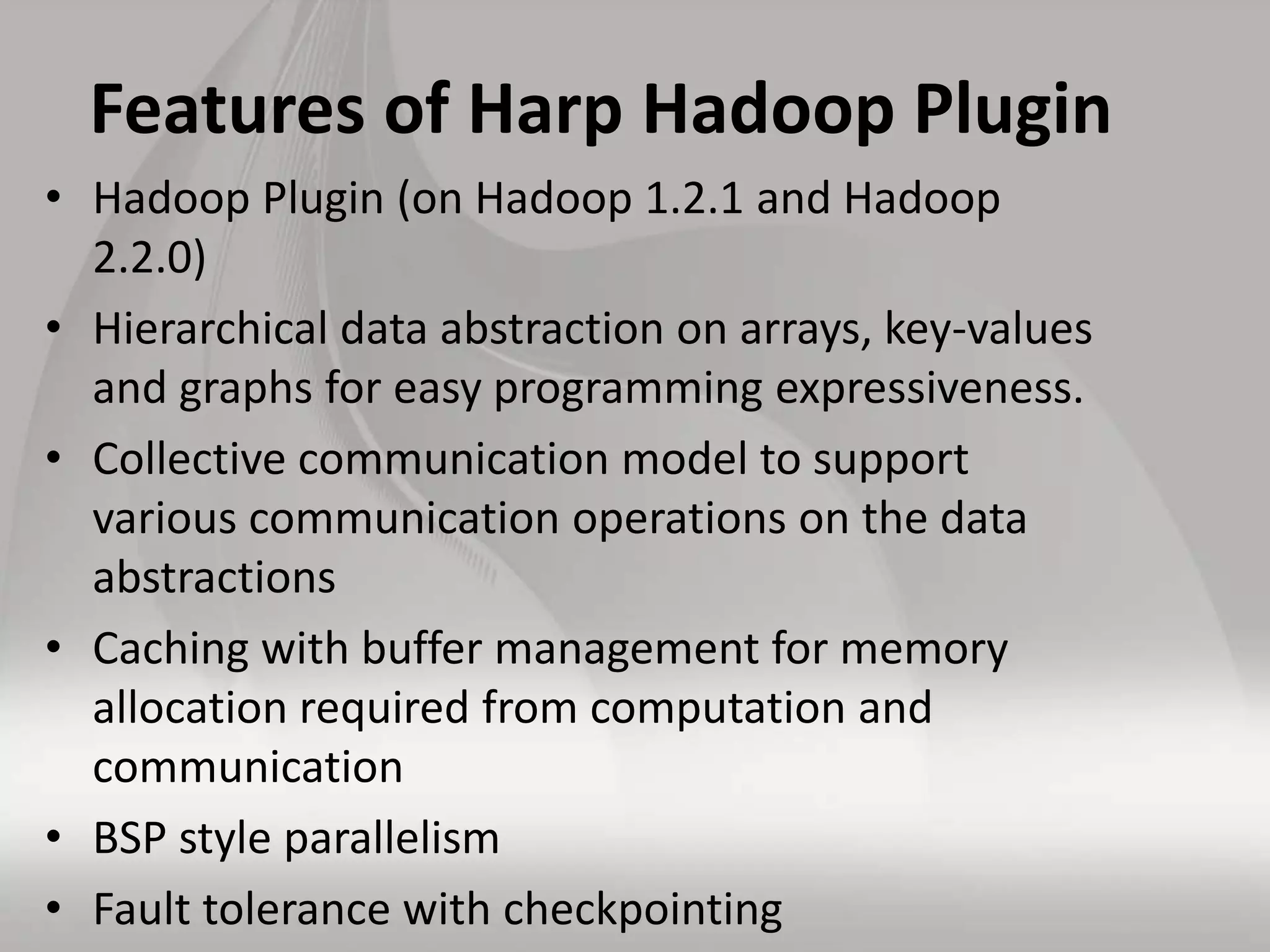 Features of Harp Hadoop Plugin
• Hadoop Plugin (on Hadoop 1.2.1 and Hadoop
2.2.0)
• Hierarchical data abstraction on arrays, key-values
and graphs for easy programming expressiveness.
• Collective communication model to support
various communication operations on the data
abstractions
• Caching with buffer management for memory
allocation required from computation and
communication
• BSP style parallelism
• Fault tolerance with checkpointing
 