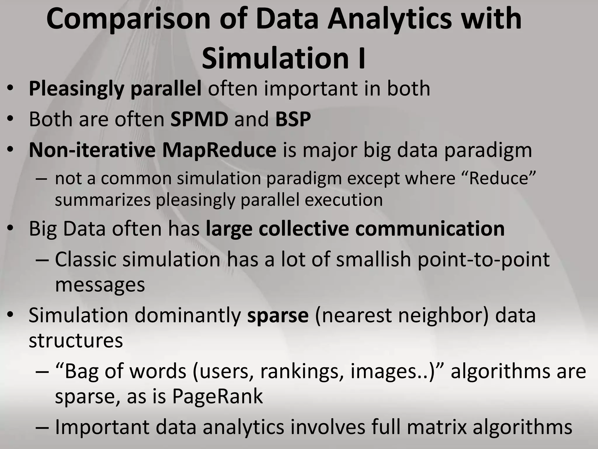 Comparison of Data Analytics with
Simulation I
• Pleasingly parallel often important in both
• Both are often SPMD and BSP
• Non-iterative MapReduce is major big data paradigm
– not a common simulation paradigm except where “Reduce”
summarizes pleasingly parallel execution
• Big Data often has large collective communication
– Classic simulation has a lot of smallish point-to-point
messages
• Simulation dominantly sparse (nearest neighbor) data
structures
– “Bag of words (users, rankings, images..)” algorithms are
sparse, as is PageRank
– Important data analytics involves full matrix algorithms
 
