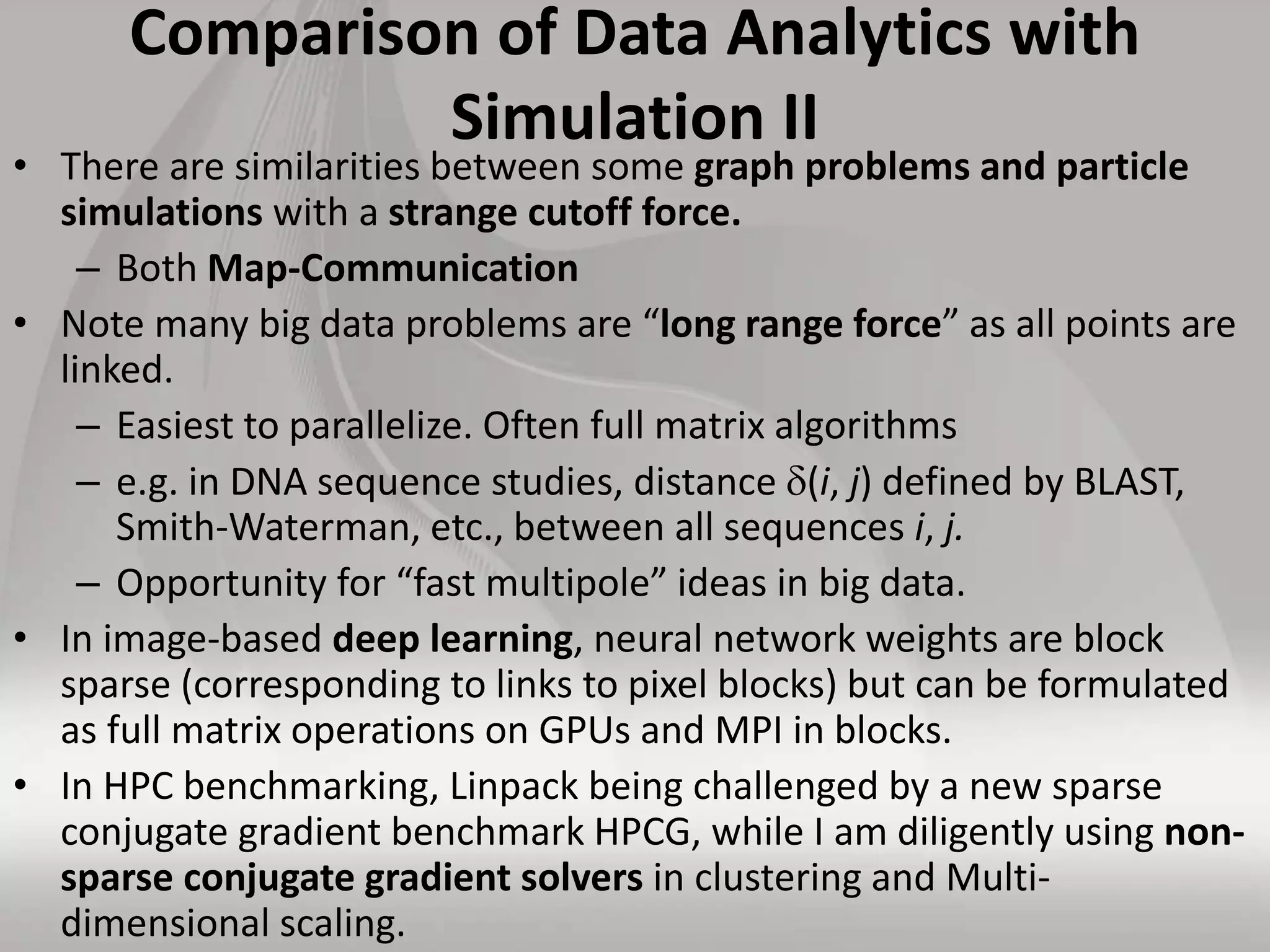 Comparison of Data Analytics with
Simulation II
• There are similarities between some graph problems and particle
simulations with a strange cutoff force.
– Both Map-Communication
• Note many big data problems are “long range force” as all points are
linked.
– Easiest to parallelize. Often full matrix algorithms
– e.g. in DNA sequence studies, distance (i, j) defined by BLAST,
Smith-Waterman, etc., between all sequences i, j.
– Opportunity for “fast multipole” ideas in big data.
• In image-based deep learning, neural network weights are block
sparse (corresponding to links to pixel blocks) but can be formulated
as full matrix operations on GPUs and MPI in blocks.
• In HPC benchmarking, Linpack being challenged by a new sparse
conjugate gradient benchmark HPCG, while I am diligently using non-
sparse conjugate gradient solvers in clustering and Multi-
dimensional scaling.
 