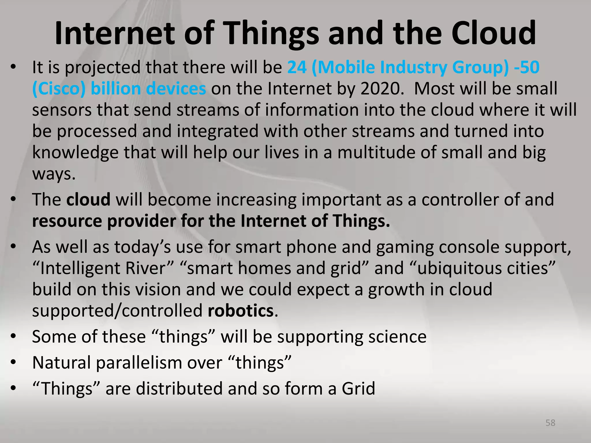 Internet of Things and the Cloud
• It is projected that there will be 24 (Mobile Industry Group) -50
(Cisco) billion devices on the Internet by 2020. Most will be small
sensors that send streams of information into the cloud where it will
be processed and integrated with other streams and turned into
knowledge that will help our lives in a multitude of small and big
ways.
• The cloud will become increasing important as a controller of and
resource provider for the Internet of Things.
• As well as today’s use for smart phone and gaming console support,
“Intelligent River” “smart homes and grid” and “ubiquitous cities”
build on this vision and we could expect a growth in cloud
supported/controlled robotics.
• Some of these “things” will be supporting science
• Natural parallelism over “things”
• “Things” are distributed and so form a Grid
58
 