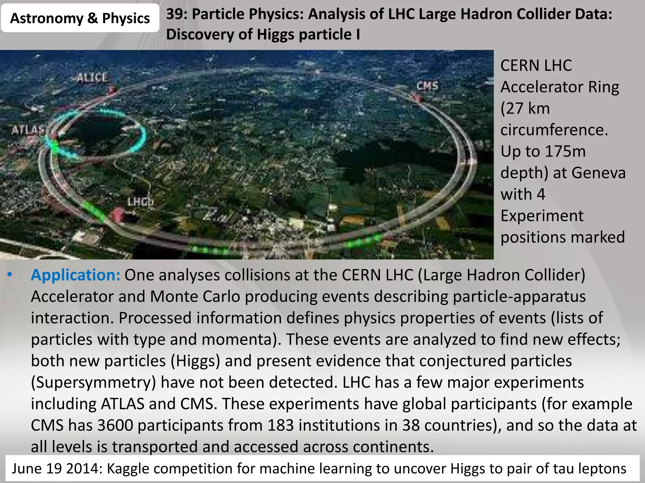 39: Particle Physics: Analysis of LHC Large Hadron Collider Data:
Discovery of Higgs particle I
• Application: One analyses collisions at the CERN LHC (Large Hadron Collider)
Accelerator and Monte Carlo producing events describing particle-apparatus
interaction. Processed information defines physics properties of events (lists of
particles with type and momenta). These events are analyzed to find new effects;
both new particles (Higgs) and present evidence that conjectured particles
(Supersymmetry) have not been detected. LHC has a few major experiments
including ATLAS and CMS. These experiments have global participants (for example
CMS has 3600 participants from 183 institutions in 38 countries), and so the data at
all levels is transported and accessed across continents.
63
Astronomy & Physics
CERN LHC
Accelerator Ring
(27 km
circumference.
Up to 175m
depth) at Geneva
with 4
Experiment
positions marked
MRStat or PP, MC Parallelism over observed collisionsJune 19 2014: Kaggle competition for machine learning to uncover Higgs to pair of tau leptons
 