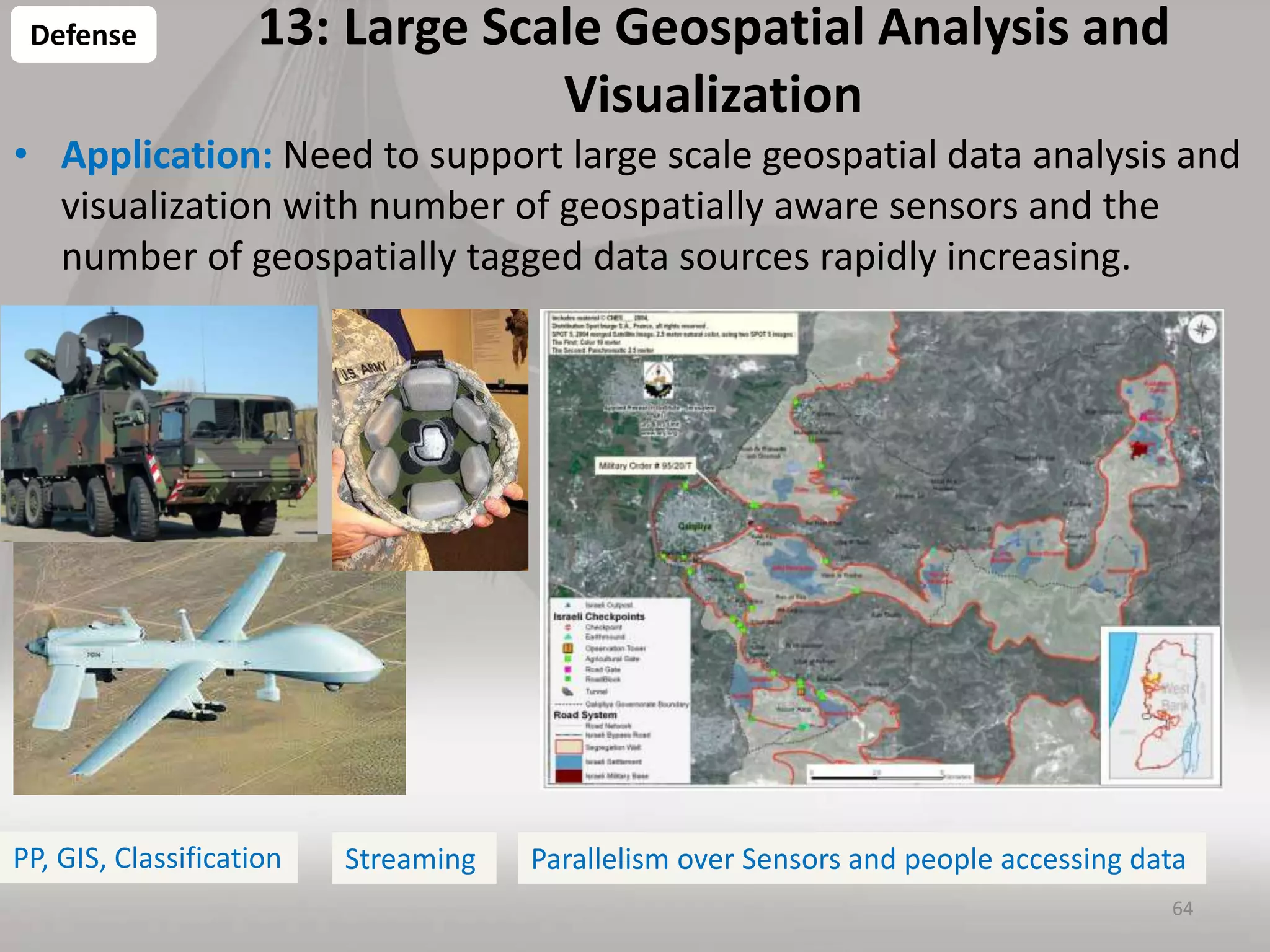 13: Large Scale Geospatial Analysis and
Visualization
• Application: Need to support large scale geospatial data analysis and
visualization with number of geospatially aware sensors and the
number of geospatially tagged data sources rapidly increasing.
64
Defense
PP, GIS, Classification Parallelism over Sensors and people accessing dataStreaming
 