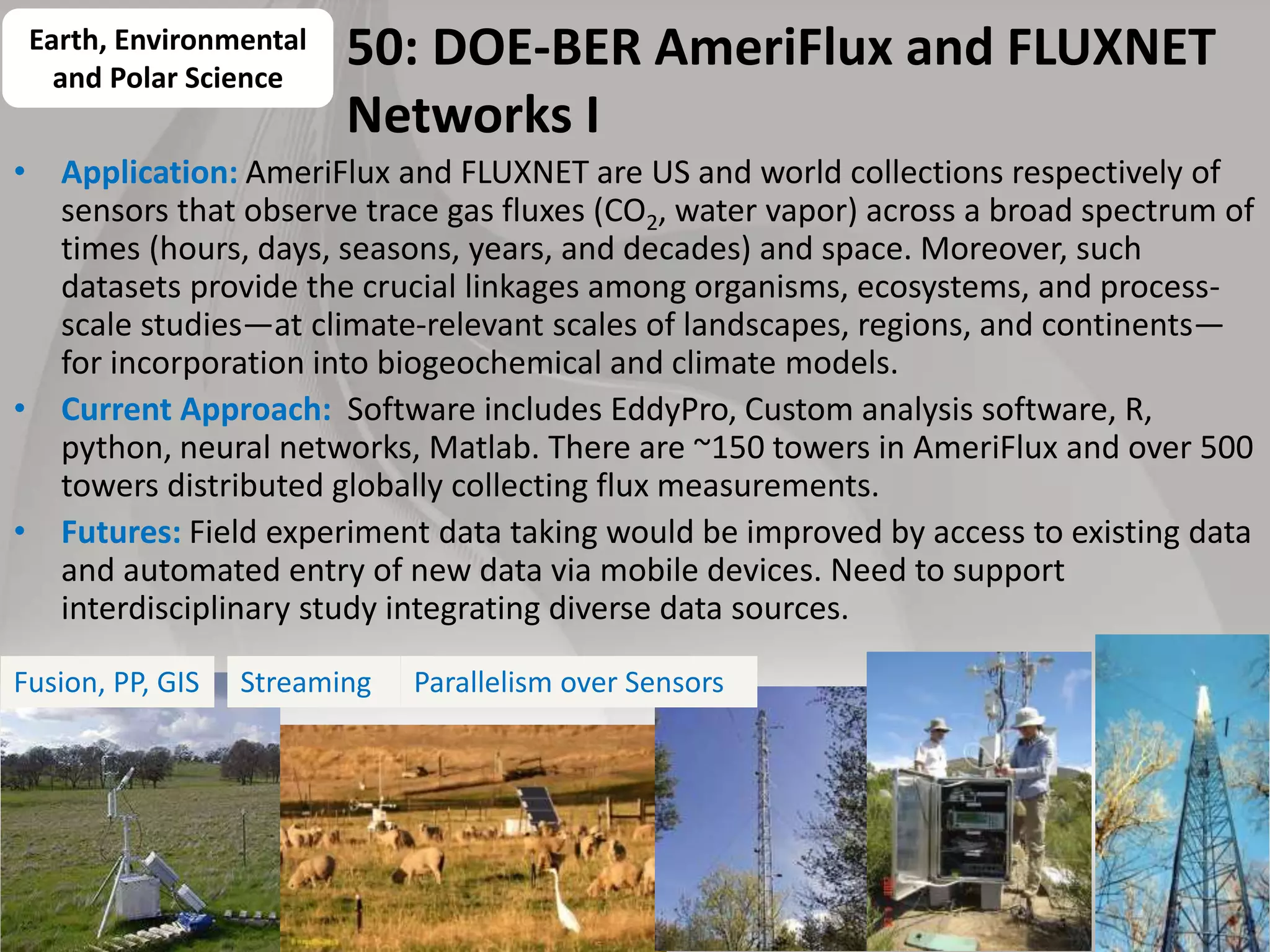 50: DOE-BER AmeriFlux and FLUXNET
Networks I
• Application: AmeriFlux and FLUXNET are US and world collections respectively of
sensors that observe trace gas fluxes (CO2, water vapor) across a broad spectrum of
times (hours, days, seasons, years, and decades) and space. Moreover, such
datasets provide the crucial linkages among organisms, ecosystems, and process-
scale studies—at climate-relevant scales of landscapes, regions, and continents—
for incorporation into biogeochemical and climate models.
• Current Approach: Software includes EddyPro, Custom analysis software, R,
python, neural networks, Matlab. There are ~150 towers in AmeriFlux and over 500
towers distributed globally collecting flux measurements.
• Futures: Field experiment data taking would be improved by access to existing data
and automated entry of new data via mobile devices. Need to support
interdisciplinary study integrating diverse data sources.
65
Earth, Environmental
and Polar Science
Fusion, PP, GIS Parallelism over SensorsStreaming
 