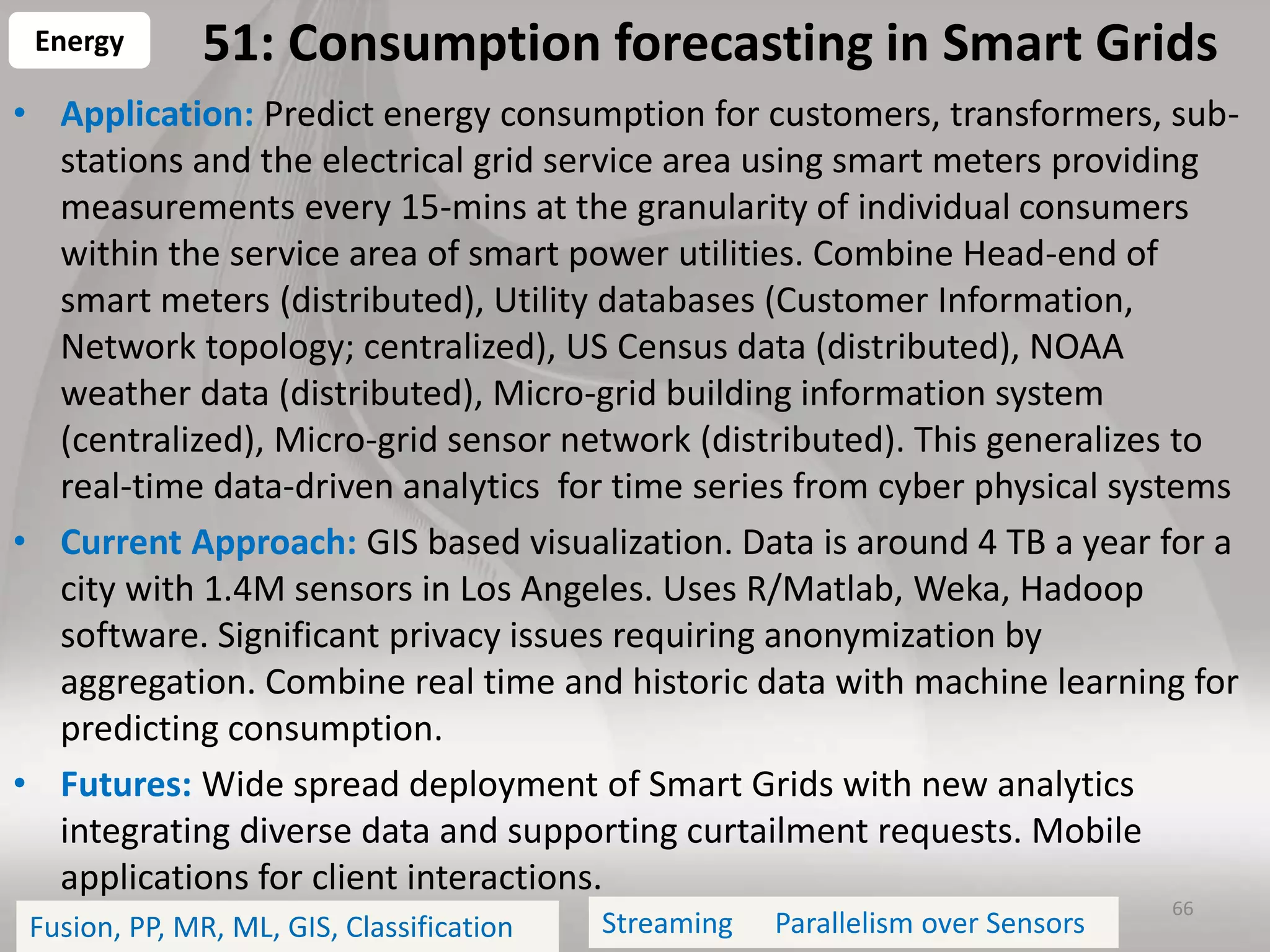 51: Consumption forecasting in Smart Grids
• Application: Predict energy consumption for customers, transformers, sub-
stations and the electrical grid service area using smart meters providing
measurements every 15-mins at the granularity of individual consumers
within the service area of smart power utilities. Combine Head-end of
smart meters (distributed), Utility databases (Customer Information,
Network topology; centralized), US Census data (distributed), NOAA
weather data (distributed), Micro-grid building information system
(centralized), Micro-grid sensor network (distributed). This generalizes to
real-time data-driven analytics for time series from cyber physical systems
• Current Approach: GIS based visualization. Data is around 4 TB a year for a
city with 1.4M sensors in Los Angeles. Uses R/Matlab, Weka, Hadoop
software. Significant privacy issues requiring anonymization by
aggregation. Combine real time and historic data with machine learning for
predicting consumption.
• Futures: Wide spread deployment of Smart Grids with new analytics
integrating diverse data and supporting curtailment requests. Mobile
applications for client interactions.
66
Energy
Fusion, PP, MR, ML, GIS, Classification Parallelism over SensorsStreaming
 