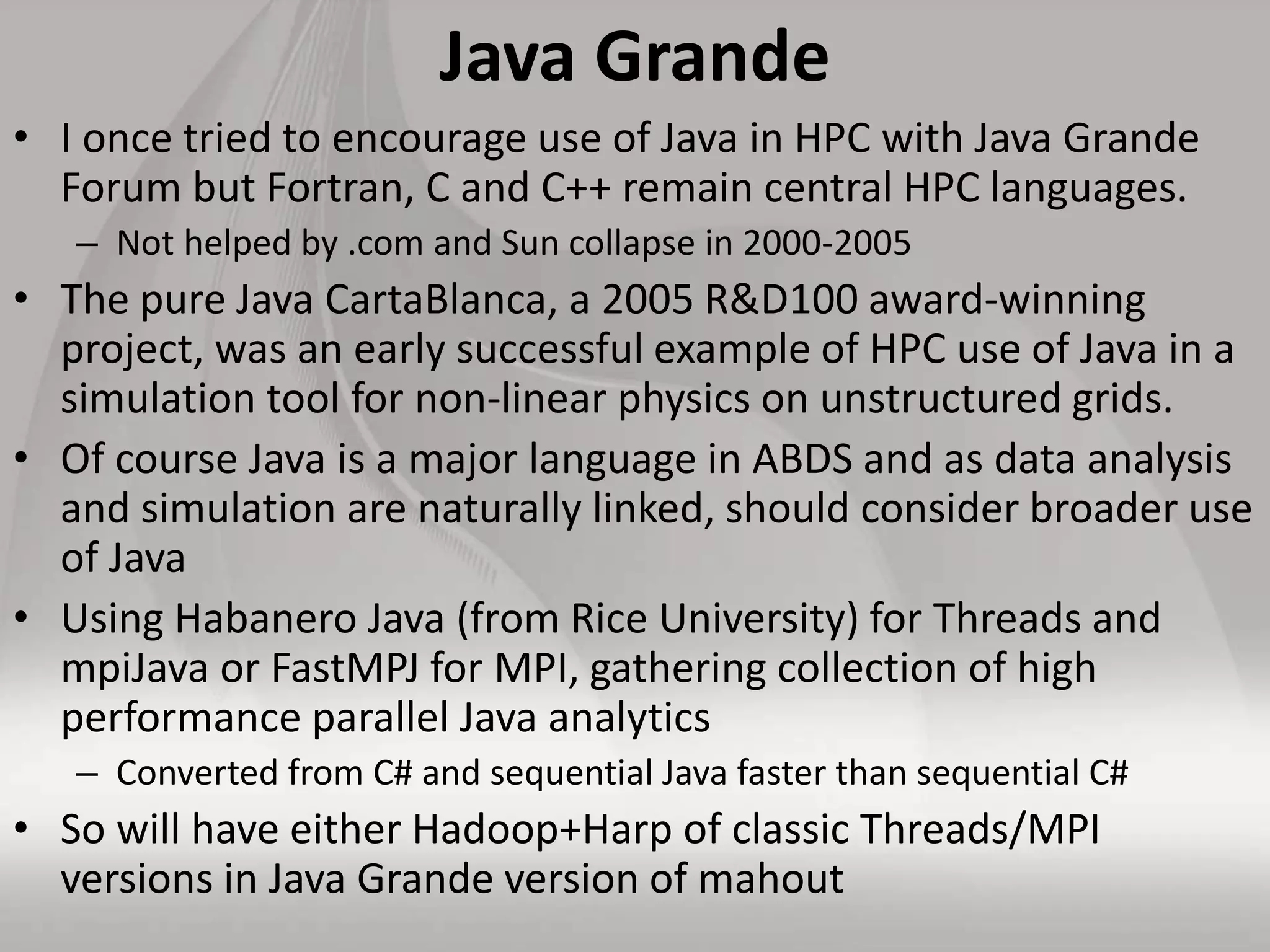 Java Grande
• I once tried to encourage use of Java in HPC with Java Grande
Forum but Fortran, C and C++ remain central HPC languages.
– Not helped by .com and Sun collapse in 2000-2005
• The pure Java CartaBlanca, a 2005 R&D100 award-winning
project, was an early successful example of HPC use of Java in a
simulation tool for non-linear physics on unstructured grids.
• Of course Java is a major language in ABDS and as data analysis
and simulation are naturally linked, should consider broader use
of Java
• Using Habanero Java (from Rice University) for Threads and
mpiJava or FastMPJ for MPI, gathering collection of high
performance parallel Java analytics
– Converted from C# and sequential Java faster than sequential C#
• So will have either Hadoop+Harp of classic Threads/MPI
versions in Java Grande version of mahout
 