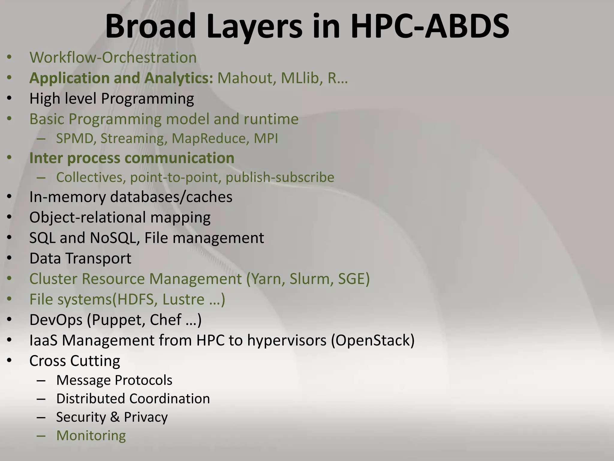 Broad Layers in HPC-ABDS
• Workflow-Orchestration
• Application and Analytics: Mahout, MLlib, R…
• High level Programming
• Basic Programming model and runtime
– SPMD, Streaming, MapReduce, MPI
• Inter process communication
– Collectives, point-to-point, publish-subscribe
• In-memory databases/caches
• Object-relational mapping
• SQL and NoSQL, File management
• Data Transport
• Cluster Resource Management (Yarn, Slurm, SGE)
• File systems(HDFS, Lustre …)
• DevOps (Puppet, Chef …)
• IaaS Management from HPC to hypervisors (OpenStack)
• Cross Cutting
– Message Protocols
– Distributed Coordination
– Security & Privacy
– Monitoring
 