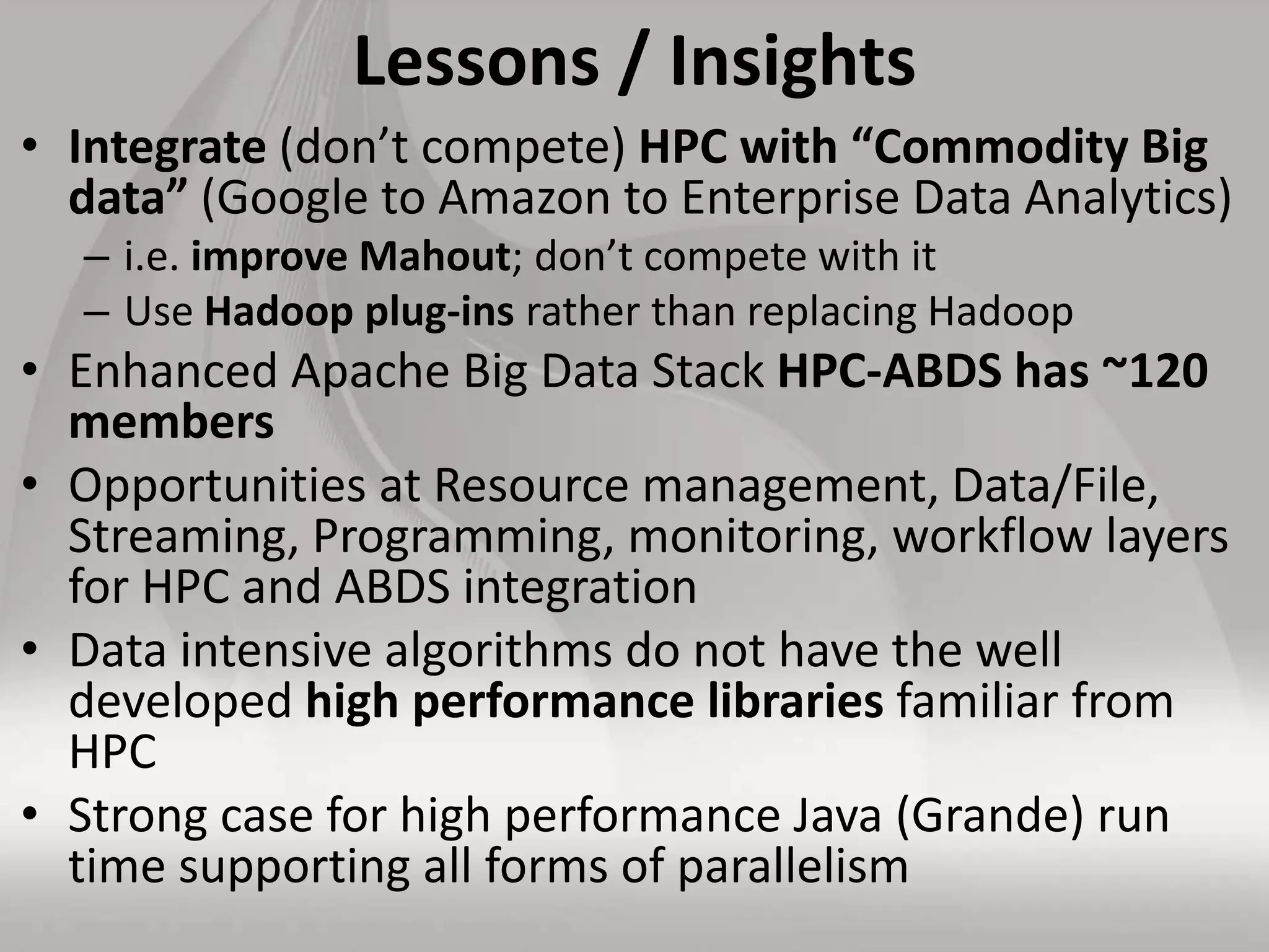 Lessons / Insights
• Integrate (don’t compete) HPC with “Commodity Big
data” (Google to Amazon to Enterprise Data Analytics)
– i.e. improve Mahout; don’t compete with it
– Use Hadoop plug-ins rather than replacing Hadoop
• Enhanced Apache Big Data Stack HPC-ABDS has ~120
members
• Opportunities at Resource management, Data/File,
Streaming, Programming, monitoring, workflow layers
for HPC and ABDS integration
• Data intensive algorithms do not have the well
developed high performance libraries familiar from
HPC
• Strong case for high performance Java (Grande) run
time supporting all forms of parallelism
 