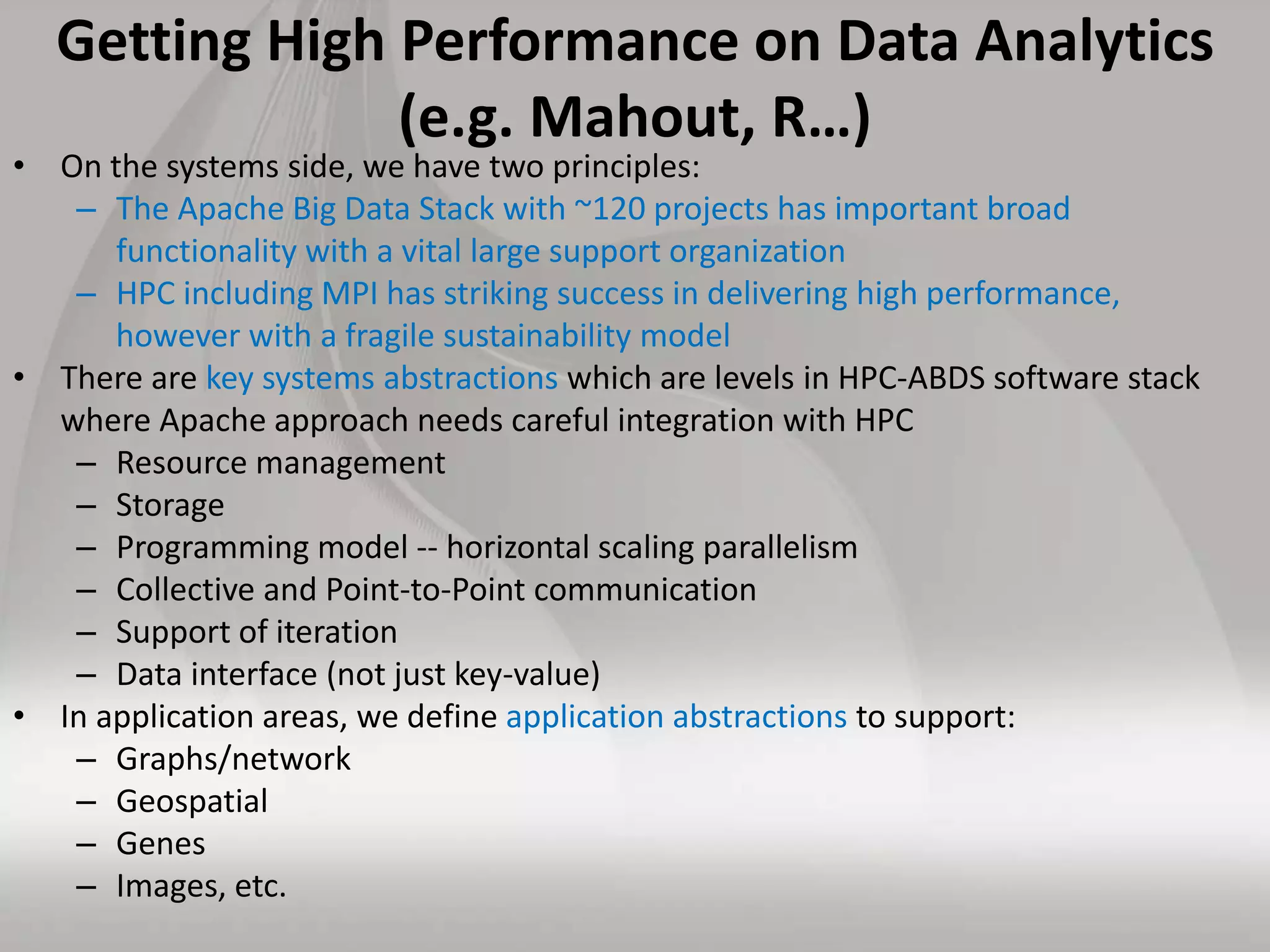 Getting High Performance on Data Analytics
(e.g. Mahout, R…)
• On the systems side, we have two principles:
– The Apache Big Data Stack with ~120 projects has important broad
functionality with a vital large support organization
– HPC including MPI has striking success in delivering high performance,
however with a fragile sustainability model
• There are key systems abstractions which are levels in HPC-ABDS software stack
where Apache approach needs careful integration with HPC
– Resource management
– Storage
– Programming model -- horizontal scaling parallelism
– Collective and Point-to-Point communication
– Support of iteration
– Data interface (not just key-value)
• In application areas, we define application abstractions to support:
– Graphs/network
– Geospatial
– Genes
– Images, etc.
 