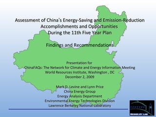 Assessment of China ’ s Energy-Saving and Emission-Reduction Accomplishments and Opportunities  During the 11th Five Year Plan Findings and Recommendations Presentation for  ChinaFAQs: The Network for Climate and Energy Information Meeting World Resources Institute, Washington , DC December 2, 2009 Mark D. Levine and Lynn Price China Energy Group Energy Analysis Department Environmental Energy Technologies Division Lawrence Berkeley National Laboratory 