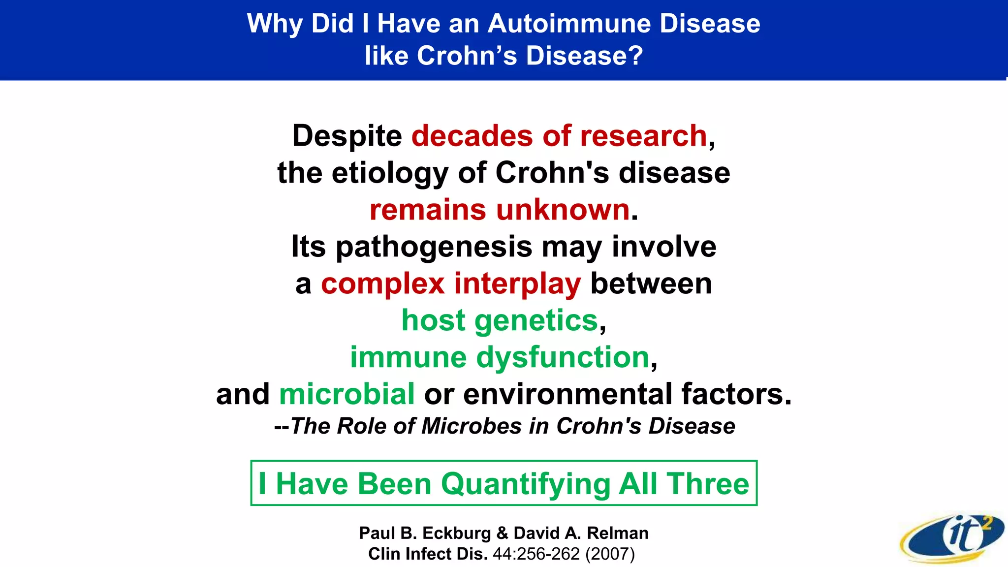 Why Did I Have an Autoimmune Disease
like Crohn’s Disease?
Despite decades of research,
the etiology of Crohn's disease
remains unknown.
Its pathogenesis may involve
a complex interplay between
host genetics,
immune dysfunction,
and microbial or environmental factors.
--The Role of Microbes in Crohn's Disease
Paul B. Eckburg & David A. Relman
Clin Infect Dis. 44:256-262 (2007)
I Have Been Quantifying All Three
 
