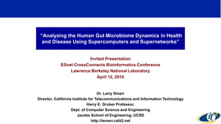 “Analyzing the Human Gut Microbiome Dynamics in Health
and Disease Using Supercomputers and Supernetworks”
Invited Presentation
ESnet CrossConnects Bioinformatics Conference
Lawrence Berkeley National Laboratory
April 12, 2016
Dr. Larry Smarr
Director, California Institute for Telecommunications and Information Technology
Harry E. Gruber Professor,
Dept. of Computer Science and Engineering
Jacobs School of Engineering, UCSD
http://lsmarr.calit2.net
1
 