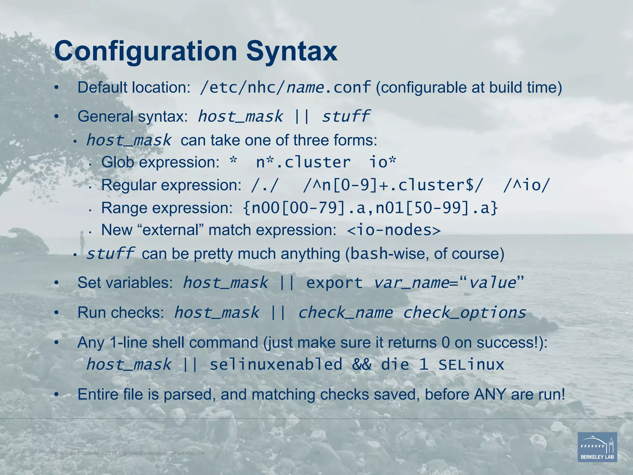 Configuration Syntax
•  Default location: /etc/nhc/name.conf (configurable at build time)
•  General syntax: host_mask || stuff
•  host_mask can take one of three forms:
•  Glob expression: * n*.cluster io*
•  Regular expression: /./ /^n[0-9]+.cluster$/ /^io/
•  Range expression: {n00[00-79].a,n01[50-99].a}
•  New “external” match expression: <io-nodes>
•  stuff can be pretty much anything (bash-wise, of course)
•  Set variables: host_mask || export var_name=“value”
•  Run checks: host_mask || check_name check_options
•  Any 1-line shell command (just make sure it returns 0 on success!):
host_mask || selinuxenabled && die 1 SELinux
•  Entire file is parsed, and matching checks saved, before ANY are run!
HPC Advisory Council -- 2016 Stanford Conference -- Palo Alto, CA 10
 