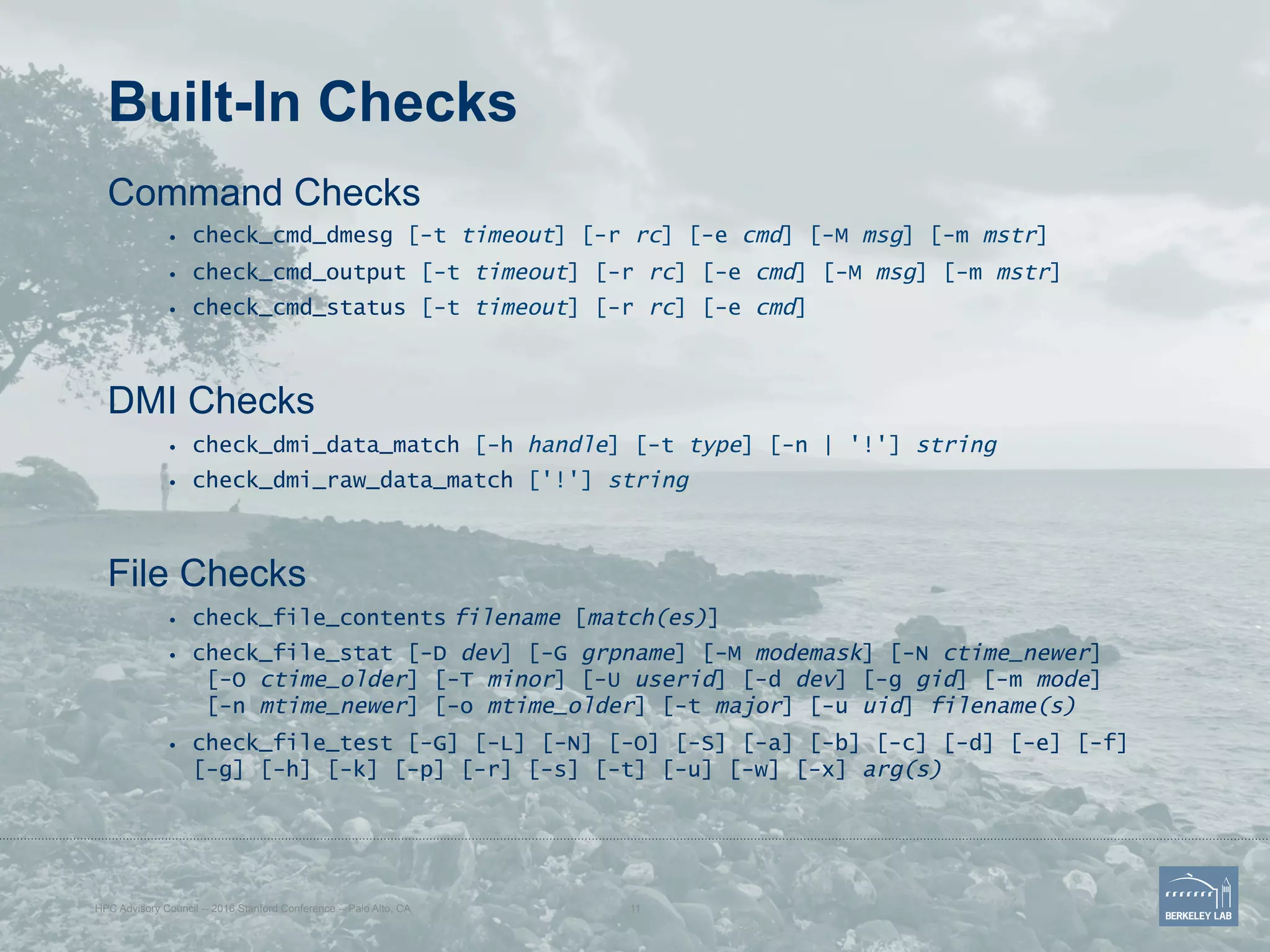 Built-In Checks
Command Checks
•  check_cmd_dmesg [-t timeout] [-r rc] [-e cmd] [-M msg] [-m mstr]
•  check_cmd_output [-t timeout] [-r rc] [-e cmd] [-M msg] [-m mstr]
•  check_cmd_status [-t timeout] [-r rc] [-e cmd]
DMI Checks
•  check_dmi_data_match [-h handle] [-t type] [-n | '!'] string
•  check_dmi_raw_data_match ['!'] string
File Checks
•  check_file_contents filename [match(es)]
•  check_file_stat [-D dev] [-G grpname] [-M modemask] [-N ctime_newer]
[-O ctime_older] [-T minor] [-U userid] [-d dev] [-g gid] [-m mode]
[-n mtime_newer] [-o mtime_older] [-t major] [-u uid] filename(s)
•  check_file_test [-G] [-L] [-N] [-O] [-S] [-a] [-b] [-c] [-d] [-e] [-f]
[-g] [-h] [-k] [-p] [-r] [-s] [-t] [-u] [-w] [-x] arg(s)
HPC Advisory Council -- 2016 Stanford Conference -- Palo Alto, CA 11
 