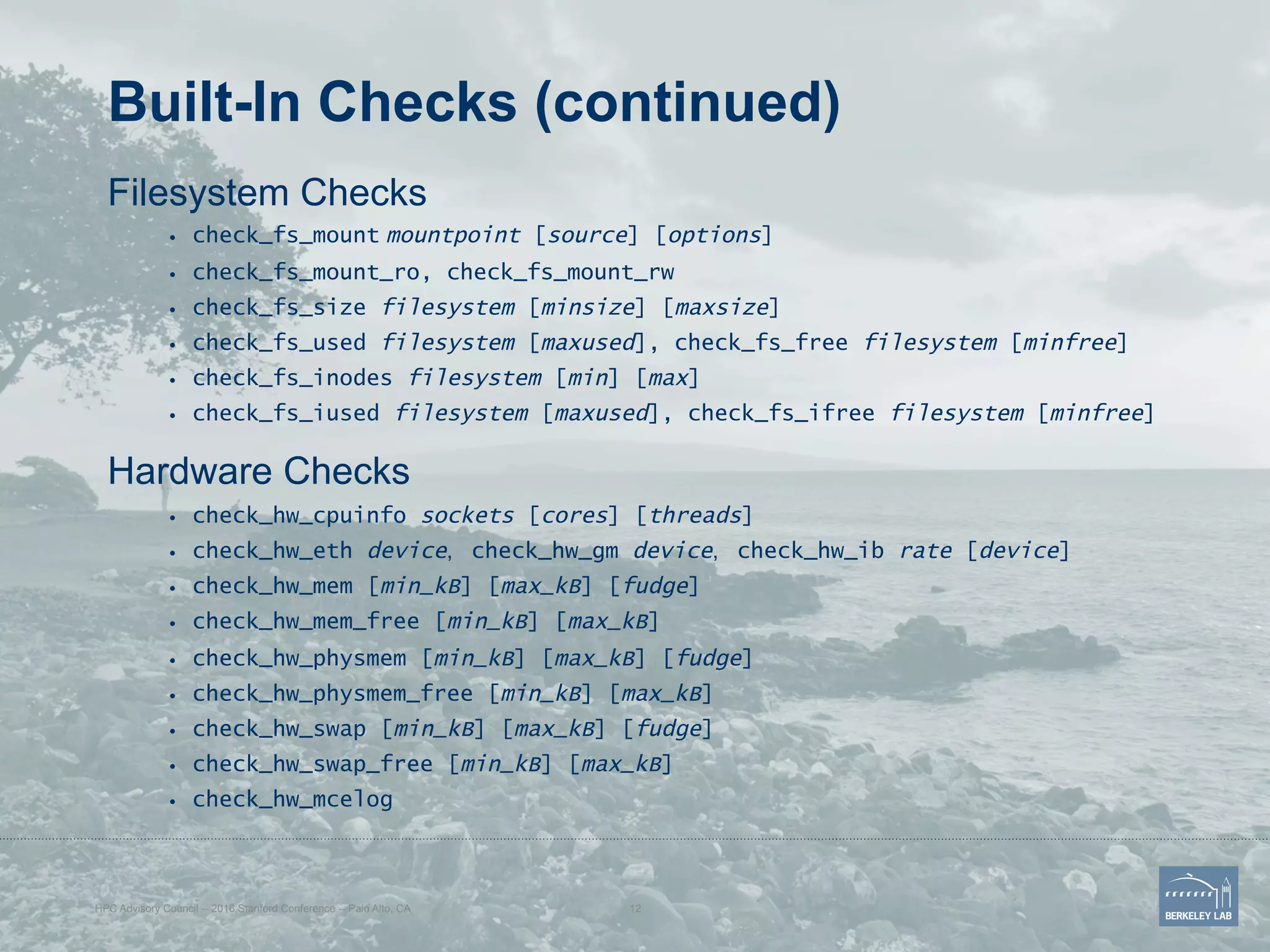 Built-In Checks (continued)
Filesystem Checks
•  check_fs_mount mountpoint [source] [options]
•  check_fs_mount_ro, check_fs_mount_rw
•  check_fs_size filesystem [minsize] [maxsize]
•  check_fs_used filesystem [maxused], check_fs_free filesystem [minfree]
•  check_fs_inodes filesystem [min] [max]
•  check_fs_iused filesystem [maxused], check_fs_ifree filesystem [minfree]
Hardware Checks
•  check_hw_cpuinfo sockets [cores] [threads]
•  check_hw_eth device, check_hw_gm device, check_hw_ib rate [device]
•  check_hw_mem [min_kB] [max_kB] [fudge]
•  check_hw_mem_free [min_kB] [max_kB]
•  check_hw_physmem [min_kB] [max_kB] [fudge]
•  check_hw_physmem_free [min_kB] [max_kB]
•  check_hw_swap [min_kB] [max_kB] [fudge]
•  check_hw_swap_free [min_kB] [max_kB]
•  check_hw_mcelog
HPC Advisory Council -- 2016 Stanford Conference -- Palo Alto, CA 12
 