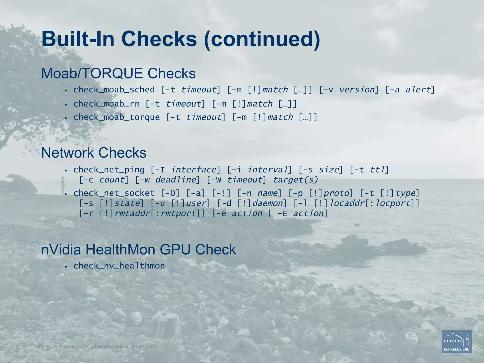 Built-In Checks (continued)
Moab/TORQUE Checks
•  check_moab_sched [-t timeout] [-m [!]match […]] [-v version] [-a alert]
•  check_moab_rm [-t timeout] [-m [!]match […]]
•  check_moab_torque [-t timeout] [-m [!]match […]]
Network Checks
•  check_net_ping [-I interface] [-i interval] [-s size] [-t ttl]
[-c count] [-w deadline] [-W timeout] target(s)
•  check_net_socket [-0] [-a] [-!] [-n name] [-p [!]proto] [-t [!]type]
[-s [!]state] [-u [!]user] [-d [!]daemon] [-l [!]locaddr[:locport]]
[-r [!]rmtaddr[:rmtport]] [-e action | -E action]
nVidia HealthMon GPU Check
•  check_nv_healthmon
HPC Advisory Council -- 2016 Stanford Conference -- Palo Alto, CA 13
 