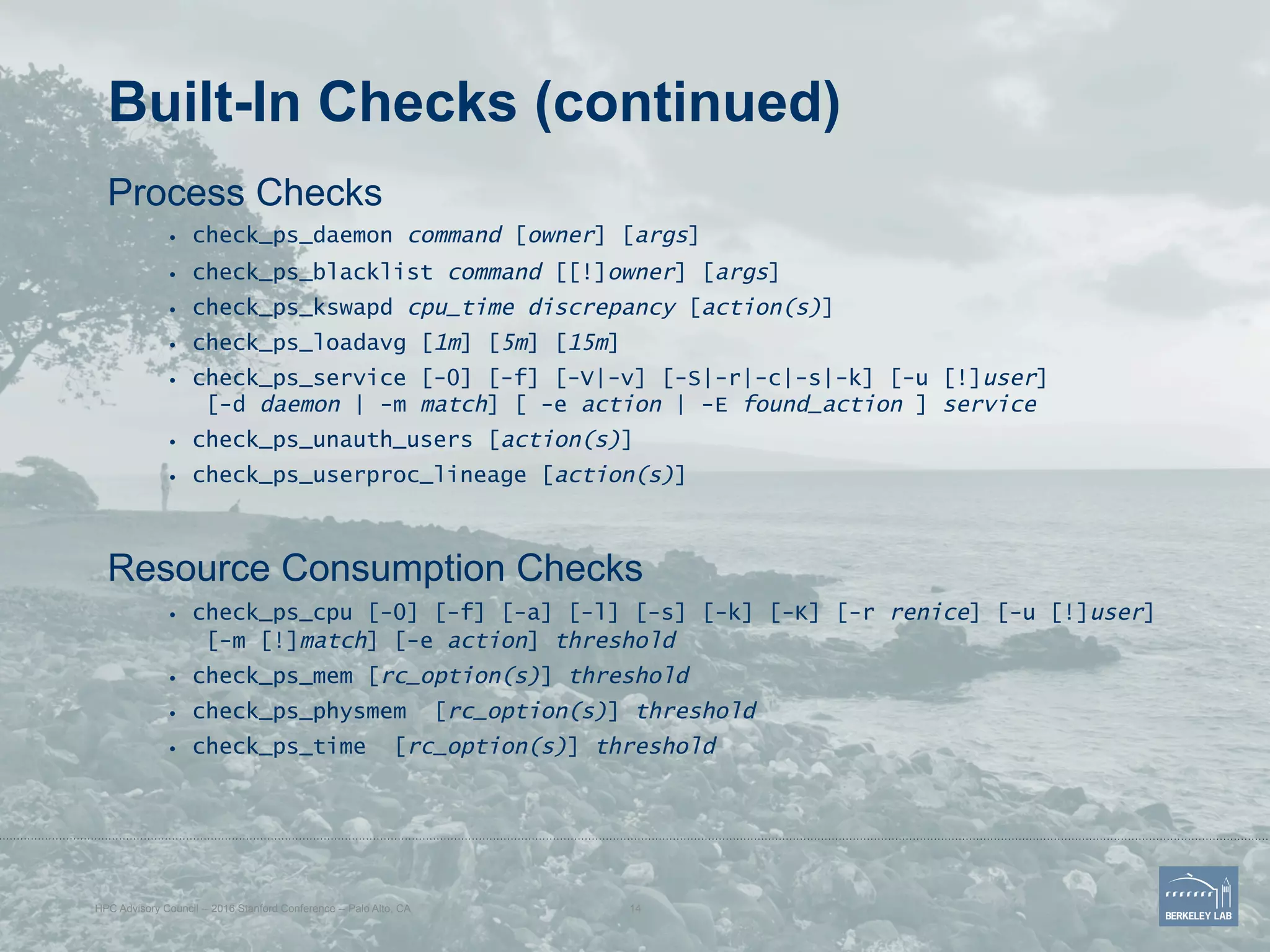 Built-In Checks (continued)
Process Checks
•  check_ps_daemon command [owner] [args]
•  check_ps_blacklist command [[!]owner] [args]
•  check_ps_kswapd cpu_time discrepancy [action(s)]
•  check_ps_loadavg [1m] [5m] [15m]
•  check_ps_service [-0] [-f] [-V|-v] [-S|-r|-c|-s|-k] [-u [!]user]
[-d daemon | -m match] [ -e action | -E found_action ] service
•  check_ps_unauth_users [action(s)]
•  check_ps_userproc_lineage [action(s)]
Resource Consumption Checks
•  check_ps_cpu [-0] [-f] [-a] [-l] [-s] [-k] [-K] [-r renice] [-u [!]user]
[-m [!]match] [-e action] threshold
•  check_ps_mem [rc_option(s)] threshold
•  check_ps_physmem [rc_option(s)] threshold
•  check_ps_time [rc_option(s)] threshold
HPC Advisory Council -- 2016 Stanford Conference -- Palo Alto, CA 14
 