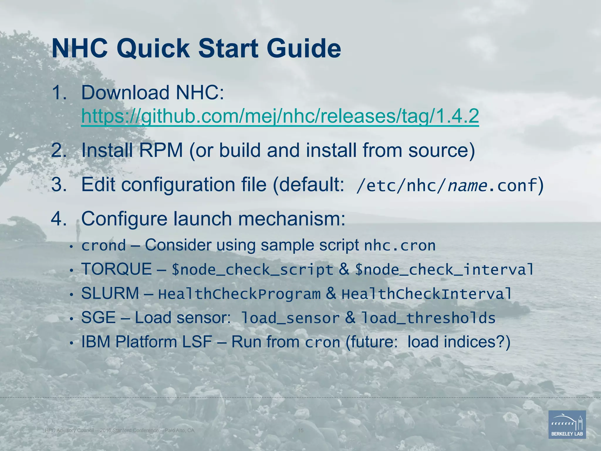 NHC Quick Start Guide
1.  Download NHC:
https://github.com/mej/nhc/releases/tag/1.4.2
2.  Install RPM (or build and install from source)
3.  Edit configuration file (default: /etc/nhc/name.conf)
4.  Configure launch mechanism:
•  crond – Consider using sample script nhc.cron
•  TORQUE – $node_check_script & $node_check_interval
•  SLURM – HealthCheckProgram & HealthCheckInterval
•  SGE – Load sensor: load_sensor & load_thresholds
•  IBM Platform LSF – Run from cron (future: load indices?)
HPC Advisory Council -- 2016 Stanford Conference -- Palo Alto, CA 15
 