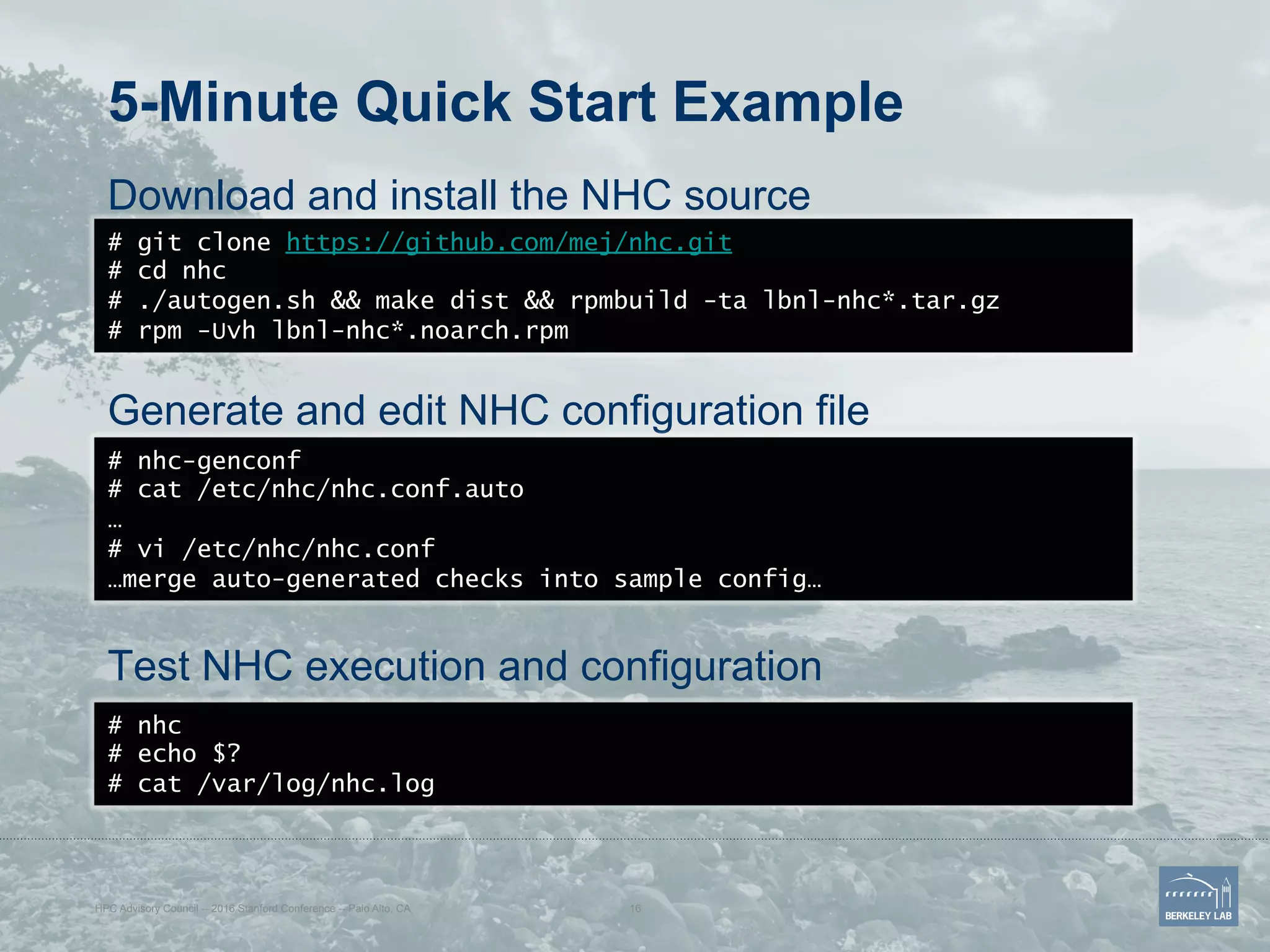 5-Minute Quick Start Example
Download and install the NHC source
Generate and edit NHC configuration file
Test NHC execution and configuration
# git clone https://github.com/mej/nhc.git
# cd nhc
# ./autogen.sh && make dist && rpmbuild -ta lbnl-nhc*.tar.gz
# rpm -Uvh lbnl-nhc*.noarch.rpm
# nhc-genconf
# cat /etc/nhc/nhc.conf.auto
…
# vi /etc/nhc/nhc.conf
…merge auto-generated checks into sample config…
HPC Advisory Council -- 2016 Stanford Conference -- Palo Alto, CA 16
# nhc
# echo $?
# cat /var/log/nhc.log
 