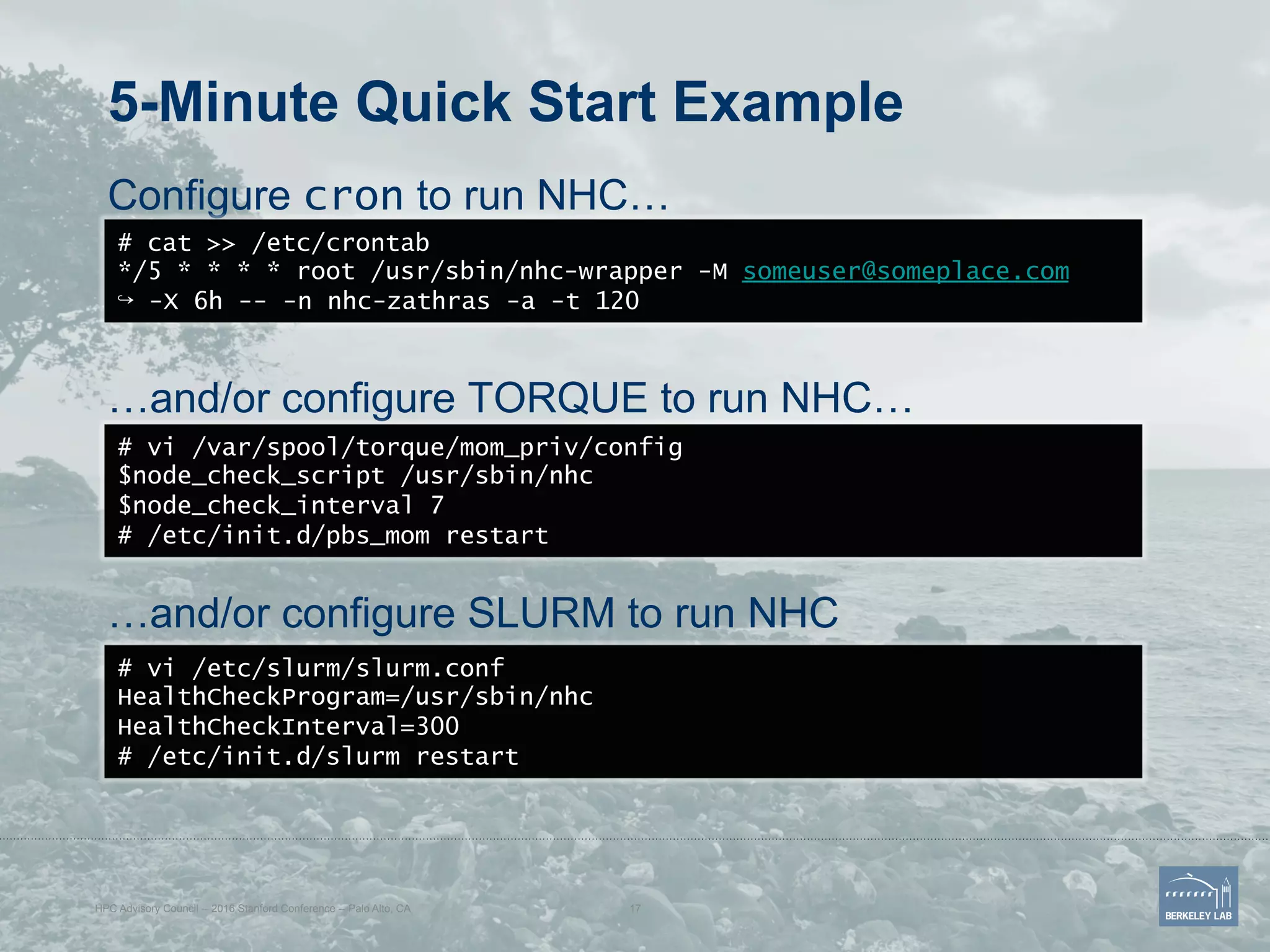 5-Minute Quick Start Example
Configure cron to run NHC…
…and/or configure TORQUE to run NHC…
…and/or configure SLURM to run NHC
# cat >> /etc/crontab
*/5 * * * * root /usr/sbin/nhc-wrapper -M someuser@someplace.com
↪ -X 6h -- -n nhc-zathras -a -t 120
# vi /var/spool/torque/mom_priv/config
$node_check_script /usr/sbin/nhc
$node_check_interval 7
# /etc/init.d/pbs_mom restart
# vi /etc/slurm/slurm.conf
HealthCheckProgram=/usr/sbin/nhc
HealthCheckInterval=300
# /etc/init.d/slurm restart
HPC Advisory Council -- 2016 Stanford Conference -- Palo Alto, CA 17
 