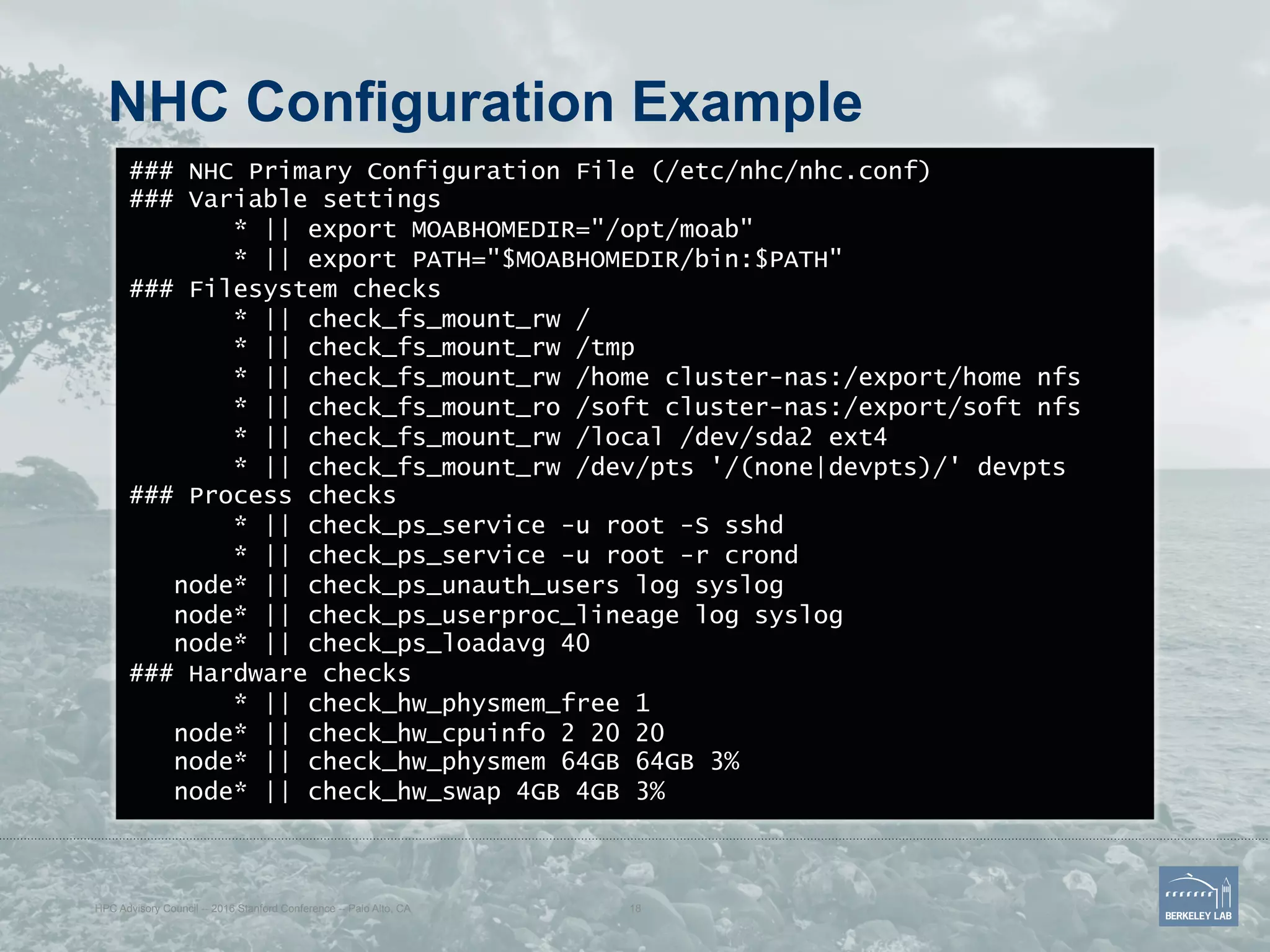 NHC Configuration Example
### NHC Primary Configuration File (/etc/nhc/nhc.conf)
### Variable settings
* || export MOABHOMEDIR="/opt/moab"
* || export PATH="$MOABHOMEDIR/bin:$PATH"
### Filesystem checks
* || check_fs_mount_rw /
* || check_fs_mount_rw /tmp
* || check_fs_mount_rw /home cluster-nas:/export/home nfs
* || check_fs_mount_ro /soft cluster-nas:/export/soft nfs
* || check_fs_mount_rw /local /dev/sda2 ext4
* || check_fs_mount_rw /dev/pts '/(none|devpts)/' devpts
### Process checks
* || check_ps_service -u root -S sshd
* || check_ps_service -u root -r crond
node* || check_ps_unauth_users log syslog
node* || check_ps_userproc_lineage log syslog
node* || check_ps_loadavg 40
### Hardware checks
* || check_hw_physmem_free 1
node* || check_hw_cpuinfo 2 20 20
node* || check_hw_physmem 64GB 64GB 3%
node* || check_hw_swap 4GB 4GB 3%
HPC Advisory Council -- 2016 Stanford Conference -- Palo Alto, CA 18
 