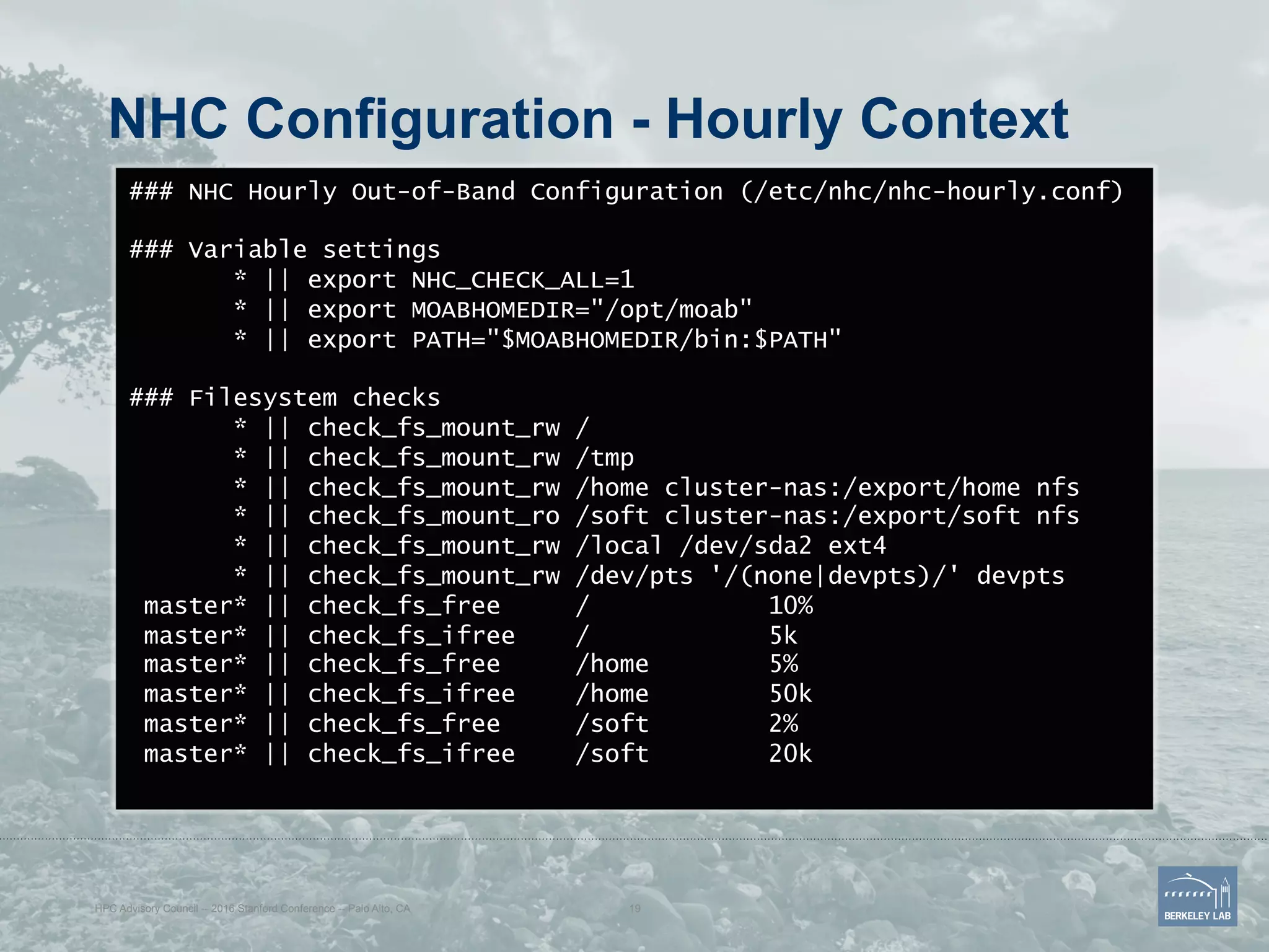 NHC Configuration - Hourly Context
### NHC Hourly Out-of-Band Configuration (/etc/nhc/nhc-hourly.conf)
### Variable settings
* || export NHC_CHECK_ALL=1
* || export MOABHOMEDIR="/opt/moab"
* || export PATH="$MOABHOMEDIR/bin:$PATH"
### Filesystem checks
* || check_fs_mount_rw /
* || check_fs_mount_rw /tmp
* || check_fs_mount_rw /home cluster-nas:/export/home nfs
* || check_fs_mount_ro /soft cluster-nas:/export/soft nfs
* || check_fs_mount_rw /local /dev/sda2 ext4
* || check_fs_mount_rw /dev/pts '/(none|devpts)/' devpts
master* || check_fs_free / 10%
master* || check_fs_ifree / 5k
master* || check_fs_free /home 5%
master* || check_fs_ifree /home 50k
master* || check_fs_free /soft 2%
master* || check_fs_ifree /soft 20k
HPC Advisory Council -- 2016 Stanford Conference -- Palo Alto, CA 19
 