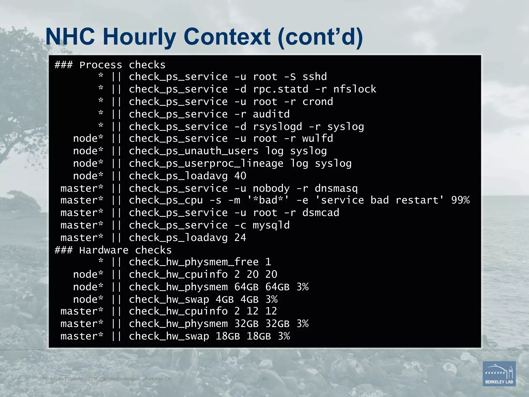 NHC Hourly Context (cont’d)
### Process checks
* || check_ps_service -u root -S sshd
* || check_ps_service -d rpc.statd -r nfslock
* || check_ps_service -u root -r crond
* || check_ps_service -r auditd
* || check_ps_service -d rsyslogd -r syslog
node* || check_ps_service -u root -r wulfd
node* || check_ps_unauth_users log syslog
node* || check_ps_userproc_lineage log syslog
node* || check_ps_loadavg 40
master* || check_ps_service -u nobody -r dnsmasq
master* || check_ps_cpu -s -m '*bad*' -e 'service bad restart' 99%
master* || check_ps_service -u root -r dsmcad
master* || check_ps_service -c mysqld
master* || check_ps_loadavg 24
### Hardware checks
* || check_hw_physmem_free 1
node* || check_hw_cpuinfo 2 20 20
node* || check_hw_physmem 64GB 64GB 3%
node* || check_hw_swap 4GB 4GB 3%
master* || check_hw_cpuinfo 2 12 12
master* || check_hw_physmem 32GB 32GB 3%
master* || check_hw_swap 18GB 18GB 3%
HPC Advisory Council -- 2016 Stanford Conference -- Palo Alto, CA 20
 