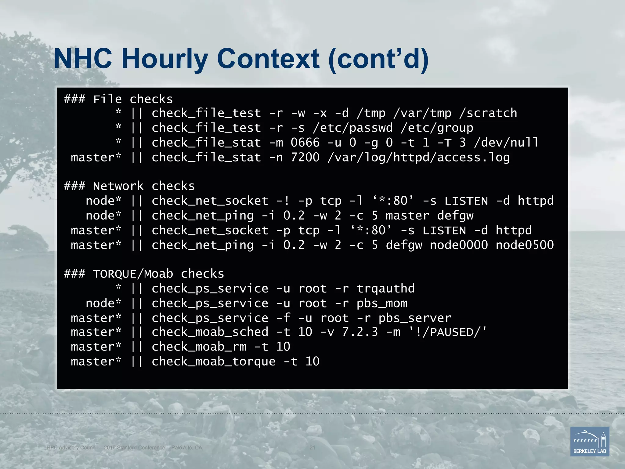 NHC Hourly Context (cont’d)
### File checks
* || check_file_test -r -w -x -d /tmp /var/tmp /scratch
* || check_file_test -r -s /etc/passwd /etc/group
* || check_file_stat -m 0666 -u 0 -g 0 -t 1 -T 3 /dev/null
master* || check_file_stat -n 7200 /var/log/httpd/access.log
### Network checks
node* || check_net_socket -! -p tcp -l ‘*:80’ -s LISTEN -d httpd
node* || check_net_ping -i 0.2 -w 2 -c 5 master defgw
master* || check_net_socket -p tcp -l ‘*:80’ -s LISTEN -d httpd
master* || check_net_ping -i 0.2 -w 2 -c 5 defgw node0000 node0500
### TORQUE/Moab checks
* || check_ps_service -u root -r trqauthd
node* || check_ps_service -u root -r pbs_mom
master* || check_ps_service -f -u root -r pbs_server
master* || check_moab_sched -t 10 -v 7.2.3 -m '!/PAUSED/'
master* || check_moab_rm -t 10
master* || check_moab_torque -t 10
HPC Advisory Council -- 2016 Stanford Conference -- Palo Alto, CA 21
 