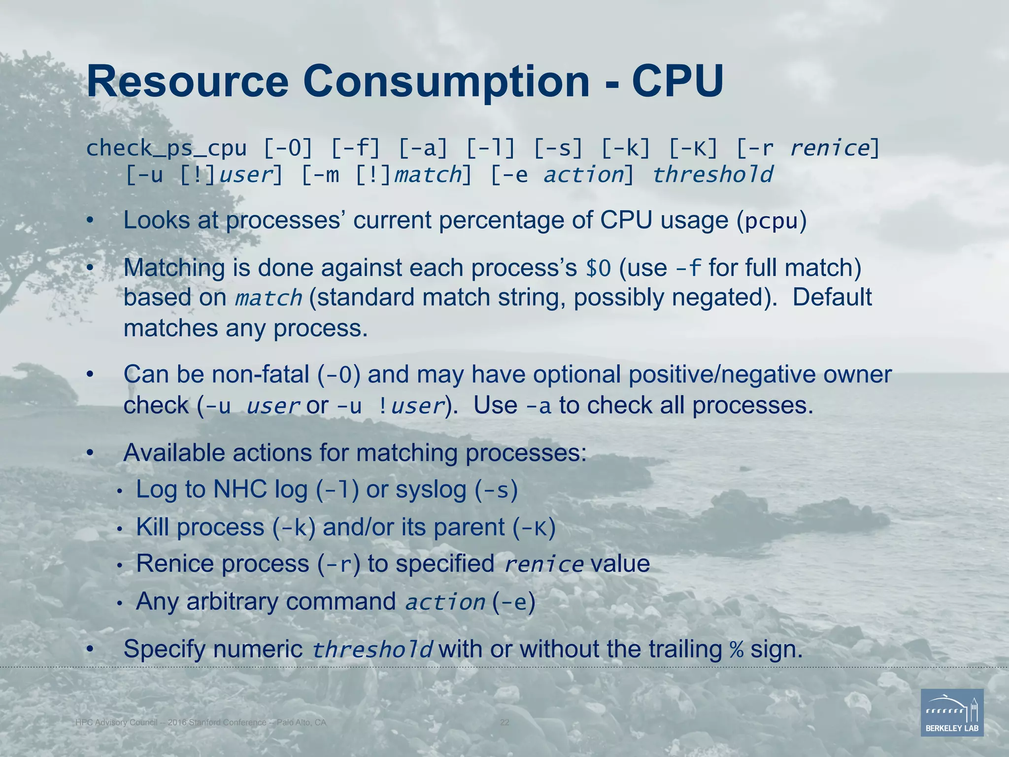 Resource Consumption - CPU
check_ps_cpu [-0] [-f] [-a] [-l] [-s] [-k] [-K] [-r renice]
[-u [!]user] [-m [!]match] [-e action] threshold
•  Looks at processes’ current percentage of CPU usage (pcpu)
•  Matching is done against each process’s $0 (use -f for full match)
based on match (standard match string, possibly negated). Default
matches any process.
•  Can be non-fatal (-0) and may have optional positive/negative owner
check (-u user or -u !user). Use -a to check all processes.
•  Available actions for matching processes:
•  Log to NHC log (-l) or syslog (-s)
•  Kill process (-k) and/or its parent (-K)
•  Renice process (-r) to specified renice value
•  Any arbitrary command action (-e)
•  Specify numeric threshold with or without the trailing % sign.
HPC Advisory Council -- 2016 Stanford Conference -- Palo Alto, CA 22
 