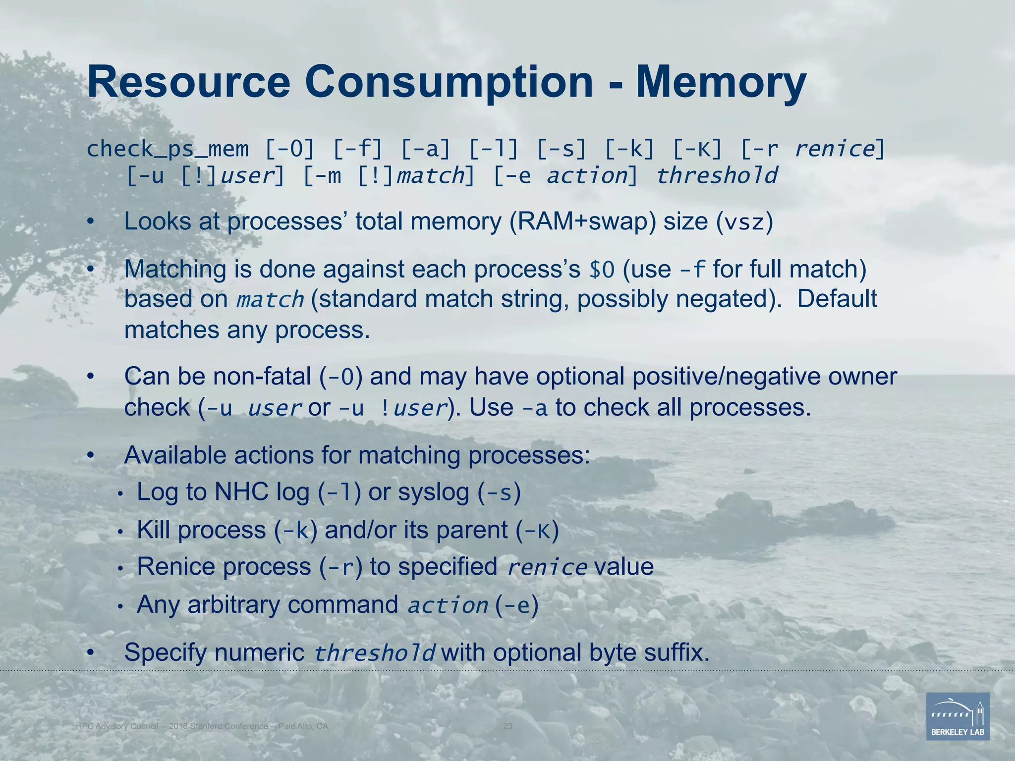 Resource Consumption - Memory
check_ps_mem [-0] [-f] [-a] [-l] [-s] [-k] [-K] [-r renice]
[-u [!]user] [-m [!]match] [-e action] threshold
•  Looks at processes’ total memory (RAM+swap) size (vsz)
•  Matching is done against each process’s $0 (use -f for full match)
based on match (standard match string, possibly negated). Default
matches any process.
•  Can be non-fatal (-0) and may have optional positive/negative owner
check (-u user or -u !user). Use -a to check all processes.
•  Available actions for matching processes:
•  Log to NHC log (-l) or syslog (-s)
•  Kill process (-k) and/or its parent (-K)
•  Renice process (-r) to specified renice value
•  Any arbitrary command action (-e)
•  Specify numeric threshold with optional byte suffix.
HPC Advisory Council -- 2016 Stanford Conference -- Palo Alto, CA 23
 