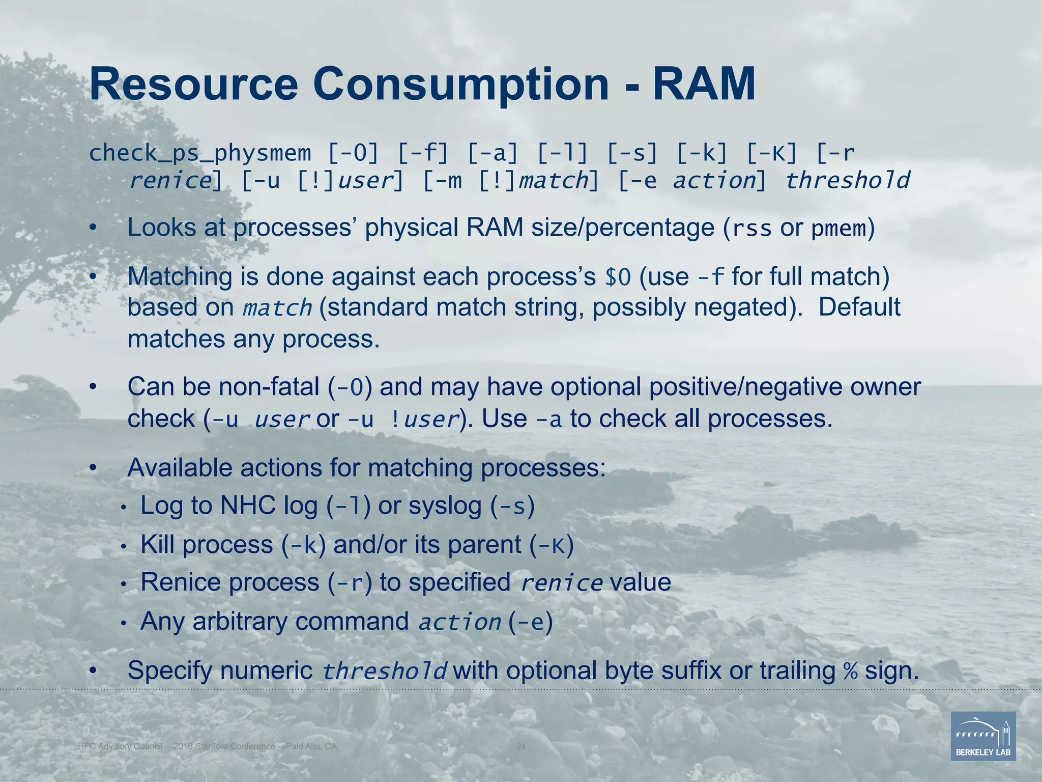 Resource Consumption - RAM
check_ps_physmem [-0] [-f] [-a] [-l] [-s] [-k] [-K] [-r
renice] [-u [!]user] [-m [!]match] [-e action] threshold
•  Looks at processes’ physical RAM size/percentage (rss or pmem)
•  Matching is done against each process’s $0 (use -f for full match)
based on match (standard match string, possibly negated). Default
matches any process.
•  Can be non-fatal (-0) and may have optional positive/negative owner
check (-u user or -u !user). Use -a to check all processes.
•  Available actions for matching processes:
•  Log to NHC log (-l) or syslog (-s)
•  Kill process (-k) and/or its parent (-K)
•  Renice process (-r) to specified renice value
•  Any arbitrary command action (-e)
•  Specify numeric threshold with optional byte suffix or trailing % sign.
HPC Advisory Council -- 2016 Stanford Conference -- Palo Alto, CA 24
 