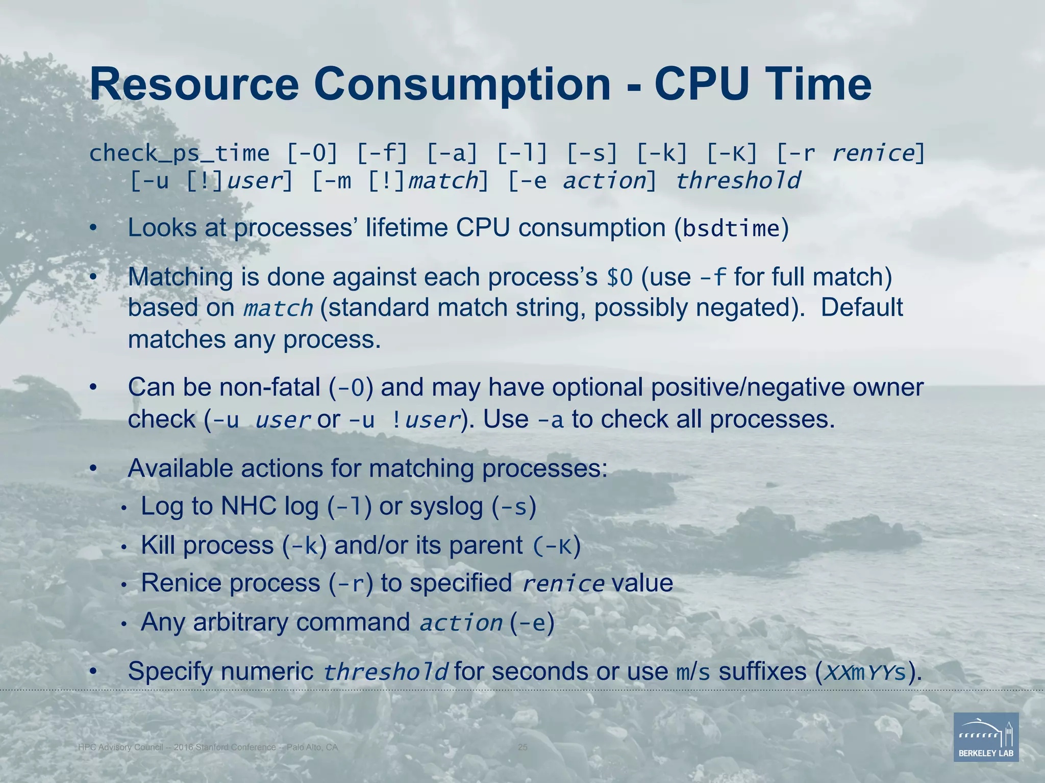 Resource Consumption - CPU Time
check_ps_time [-0] [-f] [-a] [-l] [-s] [-k] [-K] [-r renice]
[-u [!]user] [-m [!]match] [-e action] threshold
•  Looks at processes’ lifetime CPU consumption (bsdtime)
•  Matching is done against each process’s $0 (use -f for full match)
based on match (standard match string, possibly negated). Default
matches any process.
•  Can be non-fatal (-0) and may have optional positive/negative owner
check (-u user or -u !user). Use -a to check all processes.
•  Available actions for matching processes:
•  Log to NHC log (-l) or syslog (-s)
•  Kill process (-k) and/or its parent (-K)
•  Renice process (-r) to specified renice value
•  Any arbitrary command action (-e)
•  Specify numeric threshold for seconds or use m/s suffixes (XXmYYs).
HPC Advisory Council -- 2016 Stanford Conference -- Palo Alto, CA 25
 