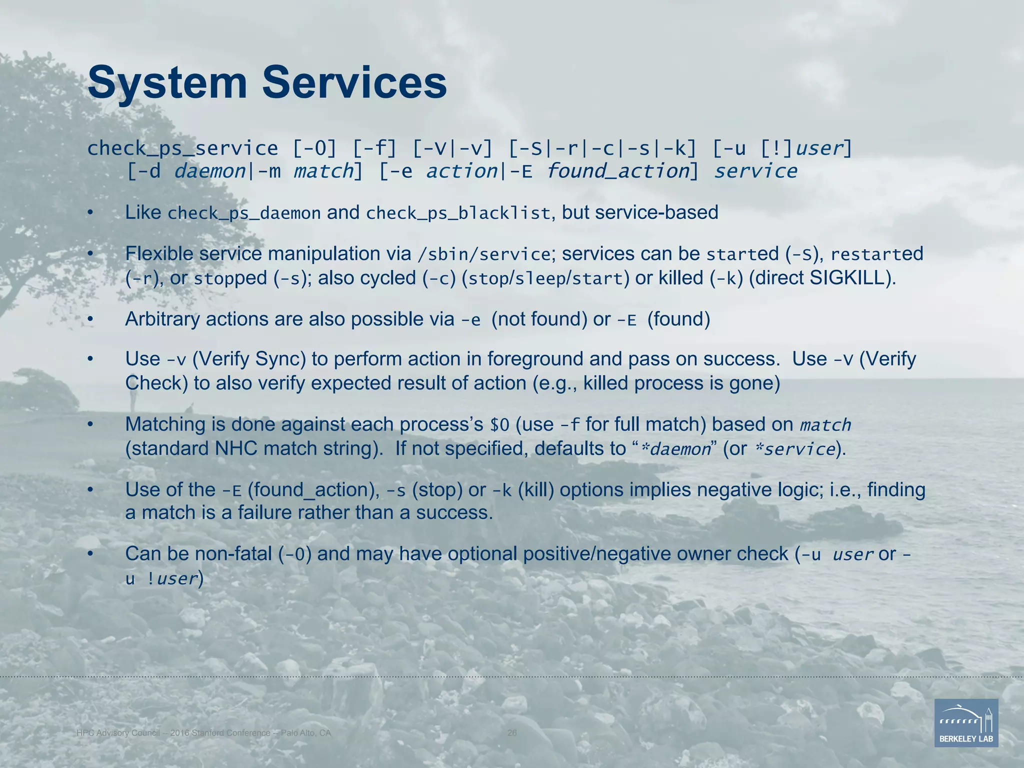 System Services
check_ps_service [-0] [-f] [-V|-v] [-S|-r|-c|-s|-k] [-u [!]user]
[-d daemon|-m match] [-e action|-E found_action] service
•  Like check_ps_daemon and check_ps_blacklist, but service-based
•  Flexible service manipulation via /sbin/service; services can be started (-S), restarted
(-r), or stopped (-s); also cycled (-c) (stop/sleep/start) or killed (-k) (direct SIGKILL).
•  Arbitrary actions are also possible via -e (not found) or -E (found)
•  Use -v (Verify Sync) to perform action in foreground and pass on success. Use -V (Verify
Check) to also verify expected result of action (e.g., killed process is gone)
•  Matching is done against each process’s $0 (use -f for full match) based on match
(standard NHC match string). If not specified, defaults to “*daemon” (or *service).
•  Use of the -E (found_action), -s (stop) or -k (kill) options implies negative logic; i.e., finding
a match is a failure rather than a success.
•  Can be non-fatal (-0) and may have optional positive/negative owner check (-u user or -
u !user)
HPC Advisory Council -- 2016 Stanford Conference -- Palo Alto, CA 26
 
