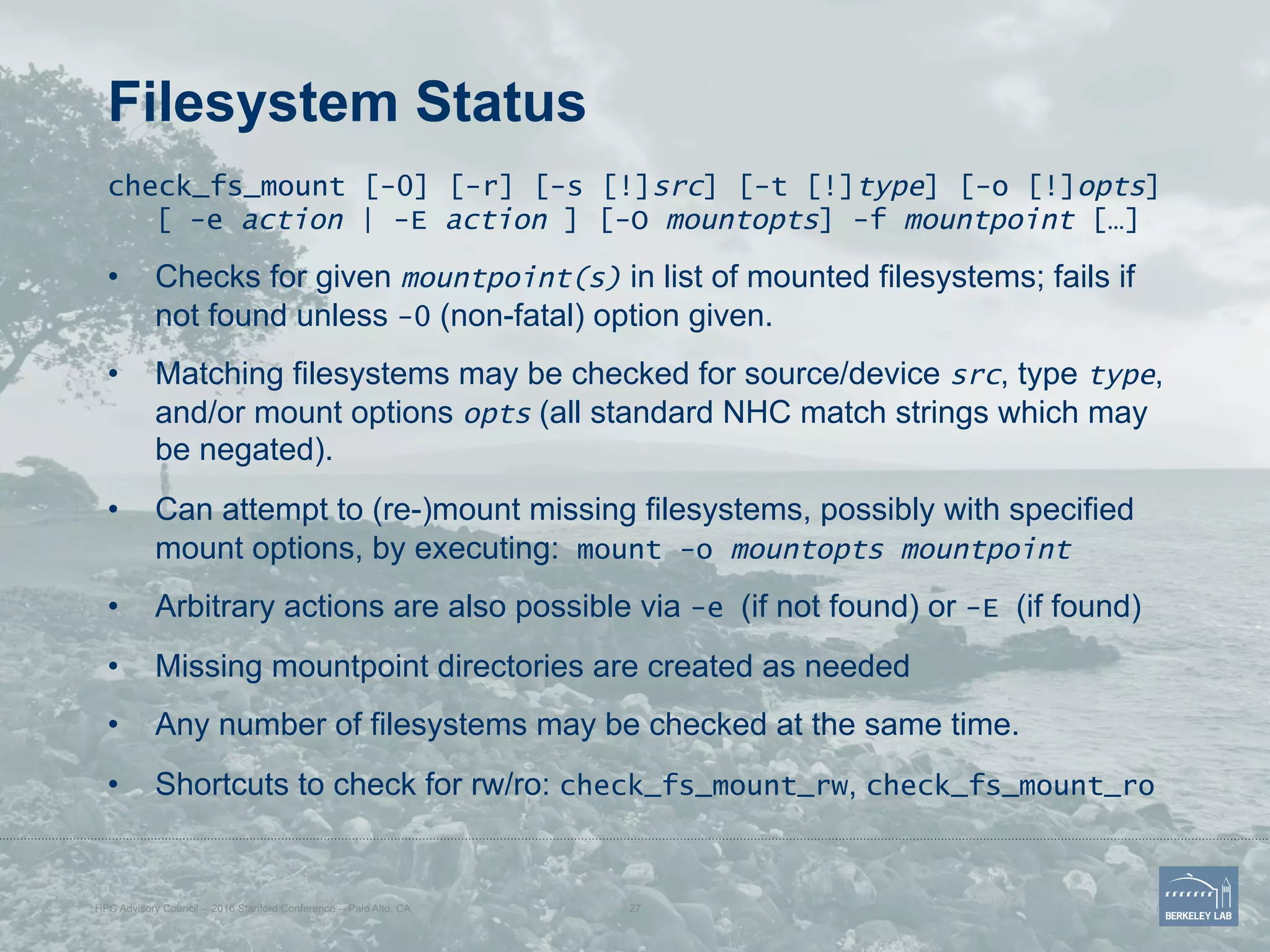 Filesystem Status
check_fs_mount [-0] [-r] [-s [!]src] [-t [!]type] [-o [!]opts]
[ -e action | -E action ] [-O mountopts] -f mountpoint […]
•  Checks for given mountpoint(s) in list of mounted filesystems; fails if
not found unless -0 (non-fatal) option given.
•  Matching filesystems may be checked for source/device src, type type,
and/or mount options opts (all standard NHC match strings which may
be negated).
•  Can attempt to (re-)mount missing filesystems, possibly with specified
mount options, by executing: mount -o mountopts mountpoint
•  Arbitrary actions are also possible via -e (if not found) or -E (if found)
•  Missing mountpoint directories are created as needed
•  Any number of filesystems may be checked at the same time.
•  Shortcuts to check for rw/ro: check_fs_mount_rw, check_fs_mount_ro
HPC Advisory Council -- 2016 Stanford Conference -- Palo Alto, CA 27
 