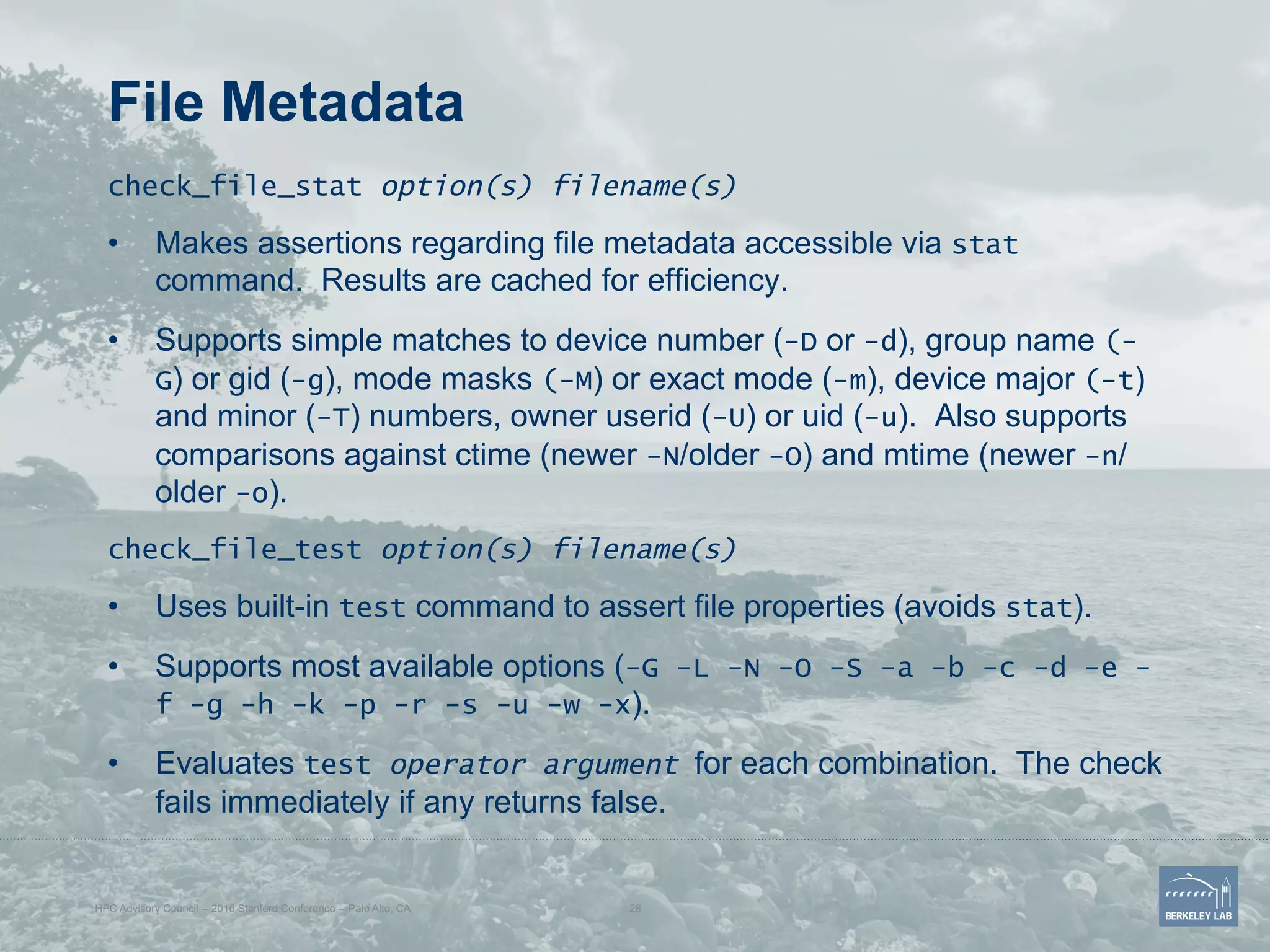 File Metadata
check_file_stat option(s) filename(s)
•  Makes assertions regarding file metadata accessible via stat
command. Results are cached for efficiency.
•  Supports simple matches to device number (-D or -d), group name (-
G) or gid (-g), mode masks (-M) or exact mode (-m), device major (-t)
and minor (-T) numbers, owner userid (-U) or uid (-u). Also supports
comparisons against ctime (newer -N/older -O) and mtime (newer -n/
older -o).
check_file_test option(s) filename(s)
•  Uses built-in test command to assert file properties (avoids stat).
•  Supports most available options (-G -L -N -O -S -a -b -c -d -e -
f -g -h -k -p -r -s -u -w -x).
•  Evaluates test operator argument for each combination. The check
fails immediately if any returns false.
HPC Advisory Council -- 2016 Stanford Conference -- Palo Alto, CA 28
 