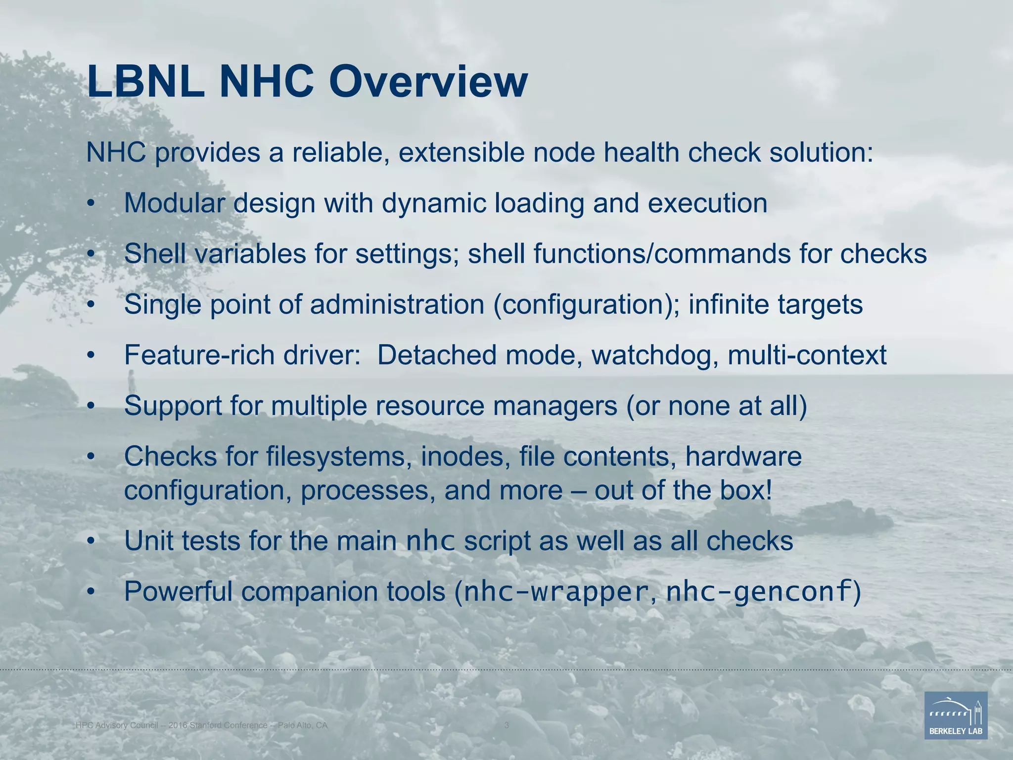 LBNL NHC Overview
NHC provides a reliable, extensible node health check solution:
•  Modular design with dynamic loading and execution
•  Shell variables for settings; shell functions/commands for checks
•  Single point of administration (configuration); infinite targets
•  Feature-rich driver: Detached mode, watchdog, multi-context
•  Support for multiple resource managers (or none at all)
•  Checks for filesystems, inodes, file contents, hardware
configuration, processes, and more – out of the box!
•  Unit tests for the main nhc script as well as all checks
•  Powerful companion tools (nhc-wrapper, nhc-genconf)
HPC Advisory Council -- 2016 Stanford Conference -- Palo Alto, CA 3
 