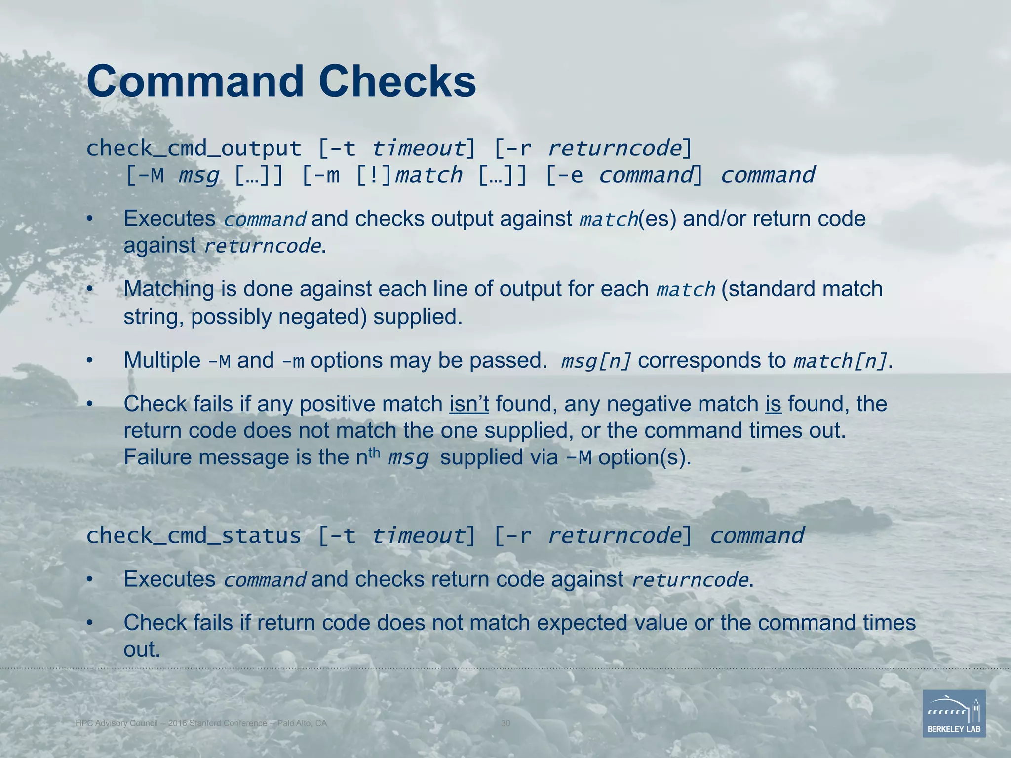 Command Checks
check_cmd_output [-t timeout] [-r returncode]
[-M msg […]] [-m [!]match […]] [-e command] command
•  Executes command and checks output against match(es) and/or return code
against returncode.
•  Matching is done against each line of output for each match (standard match
string, possibly negated) supplied.
•  Multiple -M and -m options may be passed. msg[n] corresponds to match[n].
•  Check fails if any positive match isn’t found, any negative match is found, the
return code does not match the one supplied, or the command times out.
Failure message is the nth msg supplied via -M option(s).
check_cmd_status [-t timeout] [-r returncode] command
•  Executes command and checks return code against returncode.
•  Check fails if return code does not match expected value or the command times
out.
HPC Advisory Council -- 2016 Stanford Conference -- Palo Alto, CA 30
 