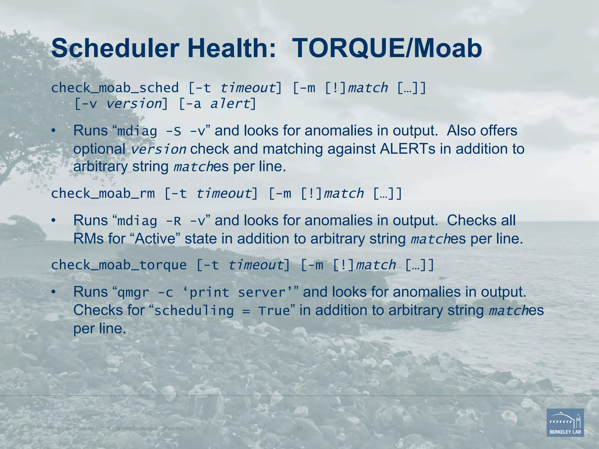 Scheduler Health: TORQUE/Moab
check_moab_sched [-t timeout] [-m [!]match […]]
[-v version] [-a alert]
•  Runs “mdiag -S -v” and looks for anomalies in output. Also offers
optional version check and matching against ALERTs in addition to
arbitrary string matches per line.
check_moab_rm [-t timeout] [-m [!]match […]]
•  Runs “mdiag -R -v” and looks for anomalies in output. Checks all
RMs for “Active” state in addition to arbitrary string matches per line.
check_moab_torque [-t timeout] [-m [!]match […]]
•  Runs “qmgr -c ‘print server’” and looks for anomalies in output.
Checks for “scheduling = True” in addition to arbitrary string matches
per line.
HPC Advisory Council -- 2016 Stanford Conference -- Palo Alto, CA 31
 