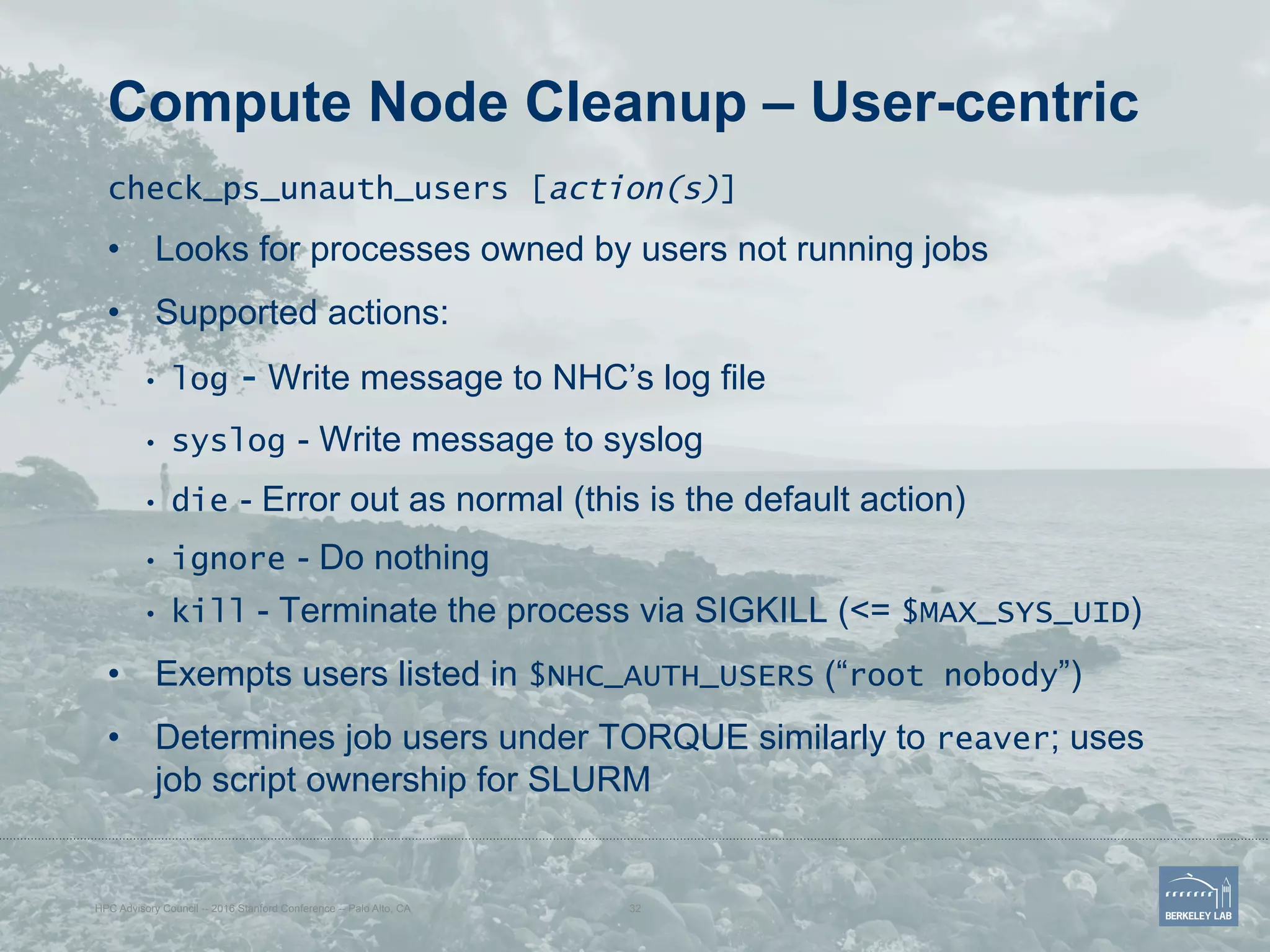 Compute Node Cleanup – User-centric
check_ps_unauth_users [action(s)]
•  Looks for processes owned by users not running jobs
•  Supported actions:
•  log - Write message to NHC’s log file
•  syslog - Write message to syslog
•  die - Error out as normal (this is the default action)
•  ignore - Do nothing
•  kill - Terminate the process via SIGKILL (<= $MAX_SYS_UID)
•  Exempts users listed in $NHC_AUTH_USERS (“root nobody”)
•  Determines job users under TORQUE similarly to reaver; uses
job script ownership for SLURM
HPC Advisory Council -- 2016 Stanford Conference -- Palo Alto, CA 32
 