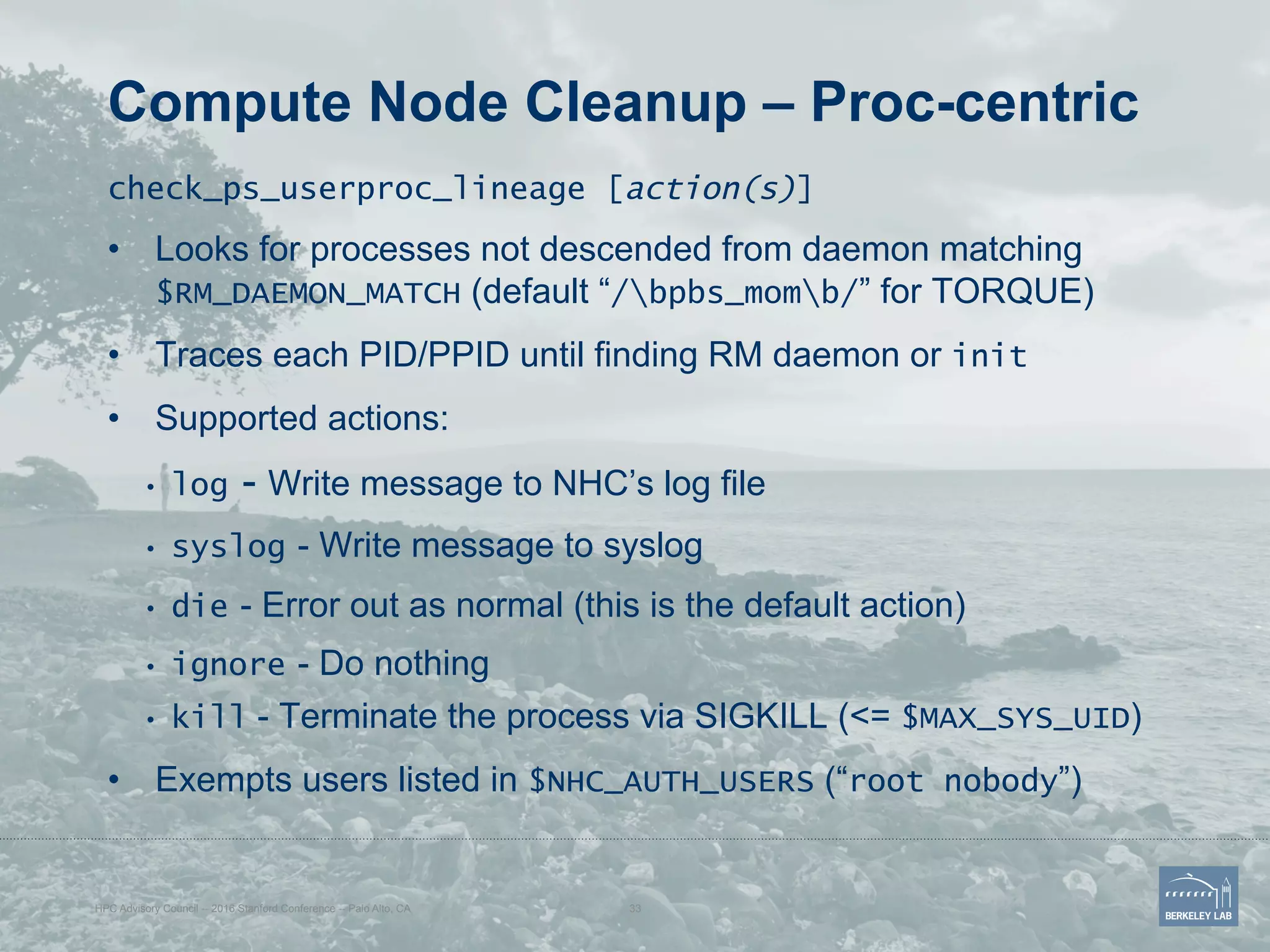 Compute Node Cleanup – Proc-centric
check_ps_userproc_lineage [action(s)]
•  Looks for processes not descended from daemon matching
$RM_DAEMON_MATCH (default “/bpbs_momb/” for TORQUE)
•  Traces each PID/PPID until finding RM daemon or init
•  Supported actions:
•  log - Write message to NHC’s log file
•  syslog - Write message to syslog
•  die - Error out as normal (this is the default action)
•  ignore - Do nothing
•  kill - Terminate the process via SIGKILL (<= $MAX_SYS_UID)
•  Exempts users listed in $NHC_AUTH_USERS (“root nobody”)
HPC Advisory Council -- 2016 Stanford Conference -- Palo Alto, CA 33
 