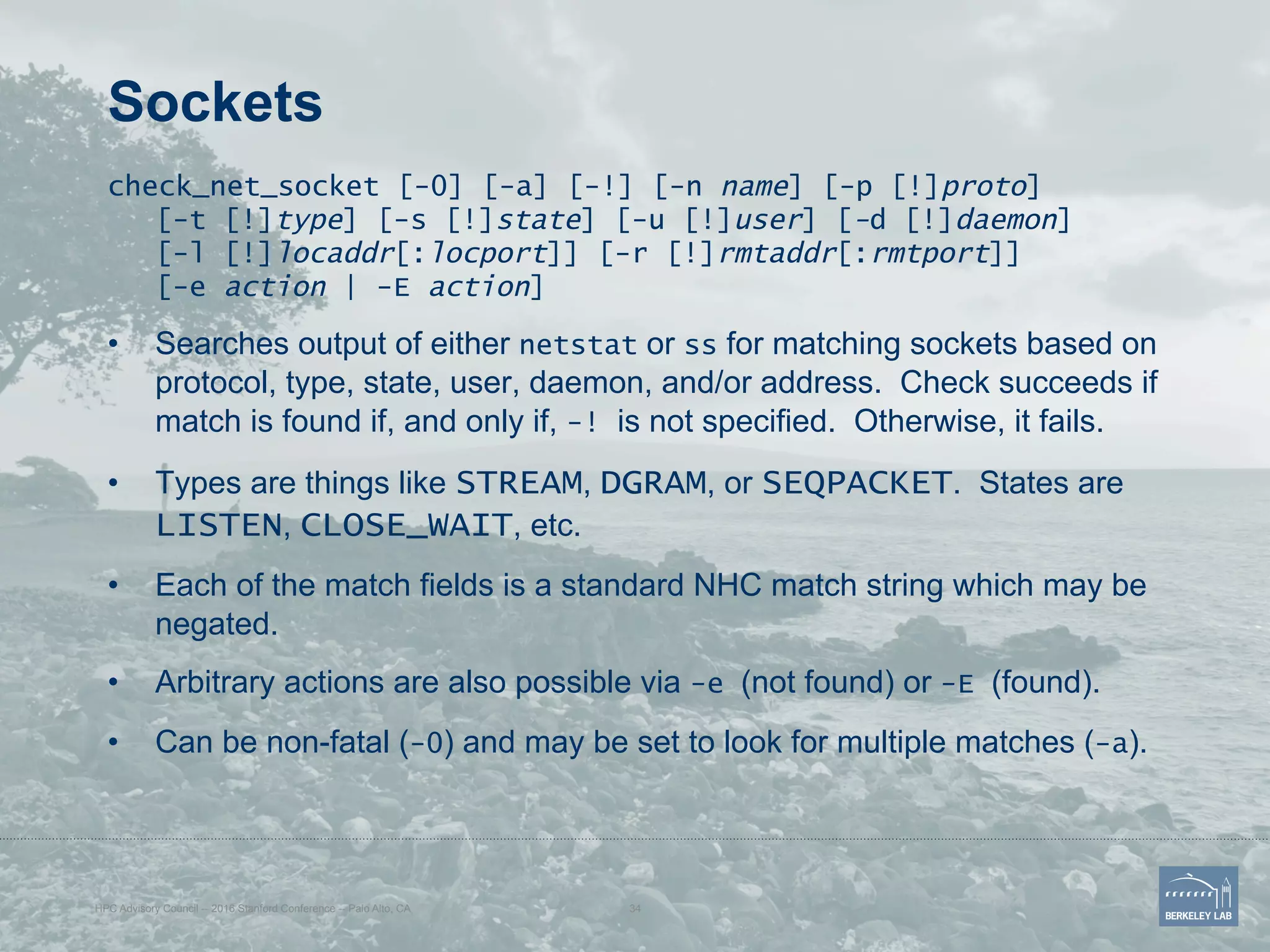 Sockets
check_net_socket [-0] [-a] [-!] [-n name] [-p [!]proto]
[-t [!]type] [-s [!]state] [-u [!]user] [-d [!]daemon]
[-l [!]locaddr[:locport]] [-r [!]rmtaddr[:rmtport]]
[-e action | -E action]
•  Searches output of either netstat or ss for matching sockets based on
protocol, type, state, user, daemon, and/or address. Check succeeds if
match is found if, and only if, -! is not specified. Otherwise, it fails.
•  Types are things like STREAM, DGRAM, or SEQPACKET. States are
LISTEN, CLOSE_WAIT, etc.
•  Each of the match fields is a standard NHC match string which may be
negated.
•  Arbitrary actions are also possible via -e (not found) or -E (found).
•  Can be non-fatal (-0) and may be set to look for multiple matches (-a).
HPC Advisory Council -- 2016 Stanford Conference -- Palo Alto, CA 34
 