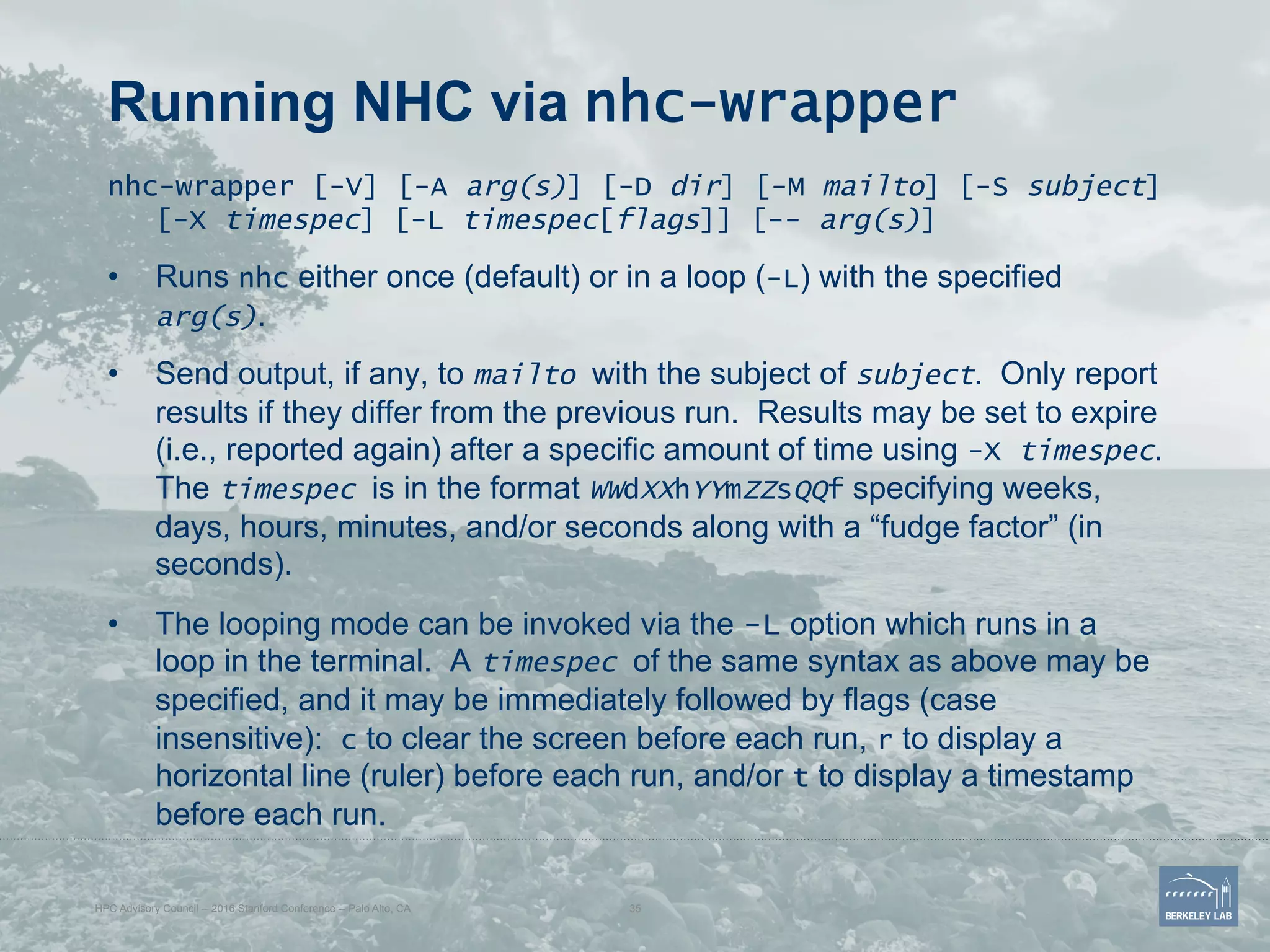 Running NHC via nhc-wrapper
nhc-wrapper [-V] [-A arg(s)] [-D dir] [-M mailto] [-S subject]
[-X timespec] [-L timespec[flags]] [-- arg(s)]
•  Runs nhc either once (default) or in a loop (-L) with the specified
arg(s).
•  Send output, if any, to mailto with the subject of subject. Only report
results if they differ from the previous run. Results may be set to expire
(i.e., reported again) after a specific amount of time using -X timespec.
The timespec is in the format WWdXXhYYmZZsQQf specifying weeks,
days, hours, minutes, and/or seconds along with a “fudge factor” (in
seconds).
•  The looping mode can be invoked via the -L option which runs in a
loop in the terminal. A timespec of the same syntax as above may be
specified, and it may be immediately followed by flags (case
insensitive): c to clear the screen before each run, r to display a
horizontal line (ruler) before each run, and/or t to display a timestamp
before each run.
HPC Advisory Council -- 2016 Stanford Conference -- Palo Alto, CA 35
 